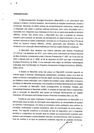 APRESENTAÇÃO
O Macrozoneamento Ecológico-Econômico (MacroZEE) é um instrumento para
planejar e ordenar o território brasileiro, harmonizando as relações econômicas, sociais e
ambientais. Demanda um efetivo esforço de compartilhamento institucional, voltado para
a integração das ações e políticas públicas territoriais, bem como articulação com a
sociedade civil, integrando seus interesses em torno de um pacto pela gestão do território
(BRASIL, 2010a). Nos últimos anos, o MacroZEE tem sido a proposta do Governo
brasileiro para subsidiar as decisões de planejamento do desenvolvimento e do uso do
território nacional em bases sustentáveis, tornando-se um Programa do Plano Plurianual
(PPA) do Governo Federal (BRASIL, 2010b), gerenciado pelo Ministério do Meio
Ambiente e com execução descentralizada por diversos órgãos federais e estaduais.
O MacroZEE deve obedecer aos critérios definidos pelo Decreto Presidencial
n°.7.378 de 1 de dezembro de 2010 , que o define como instrumento da Política Nacional
de Meio Ambiente, considerando ainda o Decreto Presidencial n°. 4297, de 10 de julho de
2002 e alterado pelo de n°. 6288, de 06 de dezembro de 2007 que rege o Zoneamento
Ecológico-Econômico do Brasil. A sua execução deve seguir as diretrizes metodológicas
publicadas pela Coordenação do Programa Zoneamento Ecológico-Econômico (BRASIL,
2006 e 2012).
O Estado do Maranhão ainda não possui um MacroZEE concluído segundo os
critérios legais e diretrizes metodológicas estabelecidos; entretanto, possui uma série de
dados numéricos e cartográficos em formato digital, reunidos pela Embrapa Monitoramento
por Satélite e outras instituições, com o objetivo de constituir a base deste ZEE. O Governo
do Estado do Maranhão encomendou uma proposta à Embrapa Monitoramento por Satélite
para a conclusão do MacroZEE, dando prosseguimento às atividades iniciadas pela
Universidade Estadual do Maranhão (UEMA). A proposta de execução física e orçamentária
para a conclusão do MacroZEE pela equipe da Embrapa Monitoramento por Satélite
(Campinas, SP) terá apoio da Embrapa Cocais e Planícies Inundadas (São Luís, MA).
Propõe-se que sejam analisados inicialmente o planejamento do MacroZEE e a
estruturação atual da base de informação para diagnosticar as necessidades de ajustes
às diretrizes metodológicas. Os dados já levantados serão analisados para verificar as
correções, atualizações e ajustes necessários, além da incorporação de novos dados e
temas. Em seguida, propõe-se a conclusão da fase de diagnóstico com a integração
temática e o diagnóstico da situação atual do Estado que proporcionará subsídios para
analisar suas limitações e potencialidades naturais e socioeconômicas, além de apontar o
nível de conflitos e os tipos de problemas existentes segundo as unidades territoriais.
 