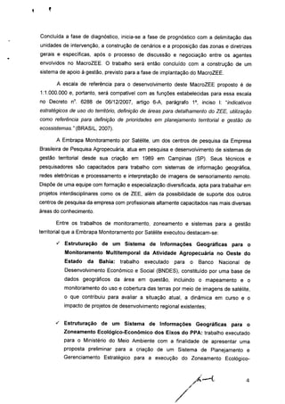 Concluída a fase de diagnóstico, inicia-se a fase de prognóstico com a delimitação das
unidades de intervenção, a construção de cenários e a proposição das zonas e diretrizes
gerais e específicas, após o processo de discussão e negociação entre os agentes
envolvidos no MacroZEE. O trabalho será então concluído com a construção de um
sistema de apoio à gestão, previsto para a fase de implantação do MacroZEE.
A escala de referência para o desenvolvimento deste MacroZEE proposto é de
1:1.000.000 e, portanto, será compatível com as funções estabelecidas para essa escala
no Decreto n°. 6288 de 06/12/2007, artigo 6-A, parágrafo 1o, inciso I: "indicativos
estratégicos de uso do território, definição de áreas para detalhamento do ZEE, utilização
como referência para definição de prioridades em planejamento territorial e gestão de
ecossistemas."(BRASIL, 2007).
A Embrapa Monitoramento por Satélite, um dos centros de pesquisa da Empresa
Brasileira de Pesquisa Agropecuária, atua em pesquisa e desenvolvimento de sistemas de
gestão territorial desde sua criação em 1989 em Campinas (SP). Seus técnicos e
pesquisadores são capacitados para trabalho com sistemas de informação geográfica,
redes eletrônicas e processamento e interpretação de imagens de sensoriamento remoto.
Dispõe de uma equipe com formação e especialização diversificada, apta para trabalhar em
projetos interdisciplinares como os de ZEE, além da possibilidade de suporte dos outros
centros de pesquisa da empresa com profissionais altamente capacitados nas mais diversas
áreas do conhecimento.
Entre os trabalhos de monitoramento, zoneamento e sistemas para a gestão
territorial que a Embrapa Monitoramento por Satélite executou destacam-se:
s Estruturação de um Sistema de Informações Geográficas para o
Monitoramento Multitemporal da Atividade Agropecuária no Oeste do
Estado da Bahia: trabalho executado para o Banco Nacional de
Desenvolvimento Econômico e Social (BNDES), constituído por uma base de
dados geográficos da área em questão, incluindo o mapeamento e o
monitoramento do uso e cobertura das terras por meio de imagens de satélite,
o que contribuiu para avaliar a situação atual, a dinâmica em curso e o
impacto de projetos de desenvolvimento regional existentes;
^ Estruturação de um Sistema de Informações Geográficas para o
Zoneamento Ecológico-Econômico dos Eixos do PPA: trabalho executado
para o Ministério do Meio Ambiente com a finalidade de apresentar uma
proposta preliminar para a criação de um Sistema de Planejamento e
Gerenciamento Estratégico para a execução do Zoneamento Ecológico-
 
