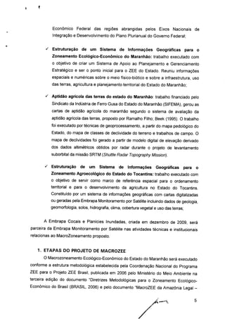 Econômico Federal das regiões abrangidas pelos Eixos Nacionais de
Integração e Desenvolvimento do Plano Plurianual do Governo Federal;
s Estruturação de um Sistema de Informações Geográficas para o
Zoneamento Ecológico-Econômico do Maranhão: trabalho executado com
o objetivo de criar um Sistema de Apoio ao Planejamento e Gerenciamento
Estratégico e ser o ponto inicial para o ZEE do Estado. Reuniu informações
espaciais e numéricas sobre o meio físico-biótico e sobre a infraestrutura, uso
das terras, agricultura e planejamento territorial do Estado do Maranhão;
s Aptidão agrícola das terras do estado do Maranhão: trabalho financiado pelo
Sindicato da Indústria de Ferro Gusa do Estado do Maranhão (SIFEMA), gerou as
cartas de aptidão agrícola do maranhão segundo o sistema de avaliação da
aptidão agrícola das terras, proposto por Ramalho Filho; Beek (1995). O trabalho
foi executado por técnicas de geoprocessamento, a partir do mapa pedológico do
Estado, do mapa de classes de declividade do terreno e trabalhos de campo. O
mapa de declividades foi gerado a partir de modelo digital de elevação derivado
dos dados altimétricos obtidos por radar durante o projeto de levantamento
suborbital da missão SRTM (Shuttle Radar Topography Mission).
s Estruturação de um Sistema de Informações Geográficas para o
Zoneamento Agroecológico do Estado do Tocantins: trabalho executado com
o objetivo de servir como marco de referência espacial para o ordenamento
territorial e para o desenvolvimento da agricultura no Estado do Tocantins.
Constituído por um sistema de informações geográficas com cartas digitalizadas
ou geradas pela Embrapa Monitoramento por Satélite incluindo dados de geologia,
geomorfologia, solos, hidrografia, clima, cobertura vegetal e uso das terras;
A Embrapa Cocais e Planícies Inundadas, criada em dezembro de 2009, será
parceira da Embrapa Monitoramento por Satélite nas atividades técnicas e institucionais
relacionas ao MacroZoneamento proposto.
1. ETAPAS DO PROJETO DE MACROZEE
O Macrozoneamento Ecológico-Econômico do Estado do Maranhão será executado
conforme a estrutura metodológica estabelecida pela Coordenação Nacional do Programa
ZEE para o Projeto ZEE Brasil, publicada em 2006 pelo Ministério do Meio Ambiente na
terceira edição do documento "Diretrizes Metodológicas para o Zoneamento Ecológico-
Econômico do Brasil (BRASIL, 2006) e pelo documento "MacroZEE da Amazônia Legal -
 