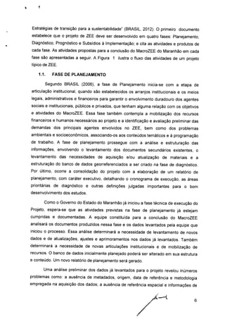 Estratégias de transição para a sustentabilidade" (BRASIL, 2012). O primeiro documento
estabelece que o projeto de ZEE deve ser desenvolvido em quatro fases: Planejamento,
Diagnóstico, Prognóstico e Subsídios à Implementação; e cita as atividades e produtos de
cada fase. As atividades propostas para a conclusão do MacroZEE do Maranhão em cada
fase são apresentadas a seguir. A Figura 1 ilustra o fluxo das atividades de um projeto
típico de ZEE.
1.1. FASE DE PLANEJAMENTO
Segundo BRASIL (2006), a fase de Planejamento inicia-se com a etapa de
articulação institucional, quando são estabelecidos os arranjos institucionais e os meios
legais, administrativos e financeiros para garantir o envolvimento duradouro dos agentes
sociais e institucionais, públicos e privados, que tenham alguma relação com os objetivos
e atividades do MacroZEE. Essa fase também contempla a mobilização dos recursos
financeiros e humanos necessários ao projeto e a identificação e avaliação preliminar das
demandas dos principais agentes envolvidos no ZEE, bem como dos problemas
ambientais e socioeconômicos, associando-os aos conteúdos temáticos e à programação
de trabalho. A fase de planejamento prossegue com a análise e estruturação das
informações, envolvendo o levantamento dos documentos secundários existentes, o
levantamento das necessidades de aquisição e/ou atualização de materiais e a
estruturação do banco de dados georreferenciados a ser criado na fase de diagnóstico.
Por último, ocorre a consolidação do projeto com a elaboração de um relatório de
planejamento, com caráter executivo, detalhando o cronograma de execução, as áreas
prioritárias de diagnóstico e outras definições julgadas importantes para o bom
desenvolvimento dos estudos.
Como o Governo do Estado do Maranhão já iniciou a fase técnica de execução do
Projeto, espera-se que as atividades previstas na fase de planejamento já estejam
cumpridas e documentadas. A equipe constituída para a conclusão do MacroZEE
analisará os documentos produzidos nessa fase e os dados levantados pela equipe que
iniciou o processo. Essa análise determinará a necessidade de levantamento de novos
dados e de atualizações, ajustes e aprimoramentos nos dados já levantados. Também
determinará a necessidade de novas articulações institucionais e de mobilização de
recursos. O banco de dados inicialmente planejado poderá ser alterado em sua estrutura
e conteúdo. Um novo relatório de planejamento será gerado.
Uma análise preliminar dos dados já levantados para o projeto revelou inúmeros
problemas como: a ausência de metadados, origem, data de referência e metodologia
empregada na aquisição dos dados; a ausência de referência espacial e informações de
 
