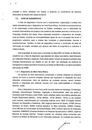 projeção e datum utilizados nos mapas; a ausência ou insuficiência de atributos
associados às feições dos mapas temáticos.
1.2. FASE DE DIAGNÓSTICO
A fase de diagnóstico inicia-se com o levantamento, organização e análise dos
dados necessários para o diagnóstico do meio físico-biótico, da dinâmica socioeconômica
e da organização jurídico-institucional do Estado; prossegue com a elaboração de
produtos intermediários de síntese e dos relatórios das análises setoriais e termina com a
integração temática dos dados. Essa integração possibilita o diagnóstico da situação
atual do Estado, incluindo as incompatibilidades legais de uso e ocupação das terras, e
proporciona subsídios para a análise das limitações e potencialidades naturais e
socioeconômicas. Também na fase de diagnóstico inicia-se a construção da base de
informação do projeto, atividade que perdura nas fases de prognóstico e subsídios à
implementação.
Pela exiguidade do prazo para a conclusão do MacroZEE do Estado do Maranhão,
propõe-se que a fase de diagnóstico seja baseada em dados secundários disponibilizados
por instituições federais e estaduais. Entre esses dados, incluem-se aqueles levantados pela
Embrapa Monitoramento por Satélite no ano de 2001, por solicitação da Gerência de
Planejamento e Desenvolvimento Econômico do Estado do Maranhão e os dados levantados
pela equipe da UEMA.
1.2.1. Diagnóstico do Meio Físico-Biótico
Os estudos do meio físico-biótico contemplam a análise integrada do ambiente
natural, de forma a construir unidades naturais que expressem a integração dos seus
diferentes componentes. Além de identificar as unidades naturais, devem também
detectar a integridade dos sistemas naturais com suas potencialidades e limitações
(BRASIL, 2006).
Para o diagnóstico do meio físico serão reunidos dados de Hidrologia, Climatologia,
Geologia, Geomorfologia, Pedologia, Vegetação e Biodiversidade. Além dos dados já
levantados pela Embrapa e pela UEMA, serão utilizados dados secundários gerados pelo
Projeto Radambrasil (BRASIL, 1973a; BRASIL, 1973b; BRASIL, 1973c) ou por projetos
mais recentes, disponibilizados por instituições federais como: IBGE (Fundação Instituto
Brasileiro de Geografia e Estatística), ANA (Agência Nacional de Águas), CPRM (Serviço
Geológico do Brasil), IBAMA (Instituto Brasileiro do Meio Ambiente), ICMBIO (Instituto
Chico Mendes de Conservação da Biodiversidade), INPE (Instituto Nacional de Pesquisas
Espaciais), EMBRAPA (Empresa Brasileira de Pesquisa Agropecuária) e ANEEL (Agência
Nacional de Energia Elétrica). Também poderão ser utilizados dados fornecidos pelo
Governo do Estado do Maranhão ou por instituições estaduais. As unidades dos sistemas
 