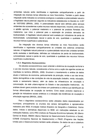 ambientais naturais serão identificadas e registradas cartograficamente a partir da
integração dos diversos temas referentes ao meio físico-biótico. Também a partir dessa
integração serão indicados os corredores ecológicos e avaliadas a potencialidade natural e
a fragilidade natural potencial, segundo os indicadores estabelecidos no Decreto no. 4.297
de 10/07/2002 (BRASIL, 2002). A potencialidade natural será definida pelos serviços
ambientais dos ecossistemas e pelos recursos naturais disponíveis, incluindo, entre outros,
a aptidão agrícola, o potencial madeireiro e o potencial de produtos florestais não
madeireiros, que inclui o potencial para a exploração de produtos derivados da
biodiversidade. A fragilidade natural potencial será avaliada por indicadores de perda de
biodiversidade, vulnerabilidade natural à perda de solo, quantidade e qualidade dos
recursos hídricos superficiais e subterrâneos.
Da integração dos diversos temas referentes ao meio físico-biótico serão
identificadas e registradas cartograficamente as unidades dos sistemas ambientais
naturais. A fragilidade natural potencial e a potencialidade natural das unidades também
serão avaliadas e identificadas, definidas por indicadores de perda de biodiversidade,
vulnerabilidade natural à perda de solo, quantidade e qualidade dos recursos hídricos
superficiais e subterrâneos.
1.2.2. Diagnóstico Socioeconômico
Os estudos socioeconômicos visam entender a dinâmica da ocupação territorial e
o uso dos recursos naturais, considerando a forma como a ação dos agentes sociais se
manifesta no território (BRASIL, 2006). Envolvem o levantamento e análise de dados
atuais e históricos da economia, particularmente de produção, renda e uso das terras;
dados demográficos e das condições de vida da população (trabalho, renda, educação,
saúde e saneamento básico), além de dados da infraestrutura de circulação e
comunicação, da rede urbano-regional do Estado e das populações tradicionais. As
análises devem gerar produtos de síntese com parâmetros e critérios que identifiquem as
formas diferenciadas de ocupação do território. Entre esses produtos espera-se a
geração de indicadores sociais sintéticos e a indicação das tendências de ocupação e
articulação regionais (BRASIL, 2006).
Para o diagnóstico socioeconômico serão utilizados dados espacializados por
municípios, principalmente os oriundos dos censos demográficos e agropecuários
realizados pelo IBGE (Fundação Instituto Brasileiro de Geografia e Estatística). Outros
dados, índices e estimativas disponíveis no IBGE, em instituições estaduais ou em
instituições federais, como IPEA (Instituto de Pesquisa Econômica Aplicada), BC (Banco
Central do Brasil), BNDES (Banco Nacional de Desenvolvimento Econômico e Social),
CONAB (Companhia Nacional de Abastecimento) e PNUD (Programa das Nações
Unidas para o Desenvolvimento) também serão utilizados. Os dados de uso e cobertura
8
 