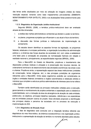 das terras serão atualizados por meio da utilização de imagens orbitais de média
resolução espacial, tomando como base mapeamentos pré-existentes (EMBRAPA
MONITORAMENTO POR SATÉLITE, 2002) e as atualizações feitas posteriormente pela
UEMA.
1.2.3. Diagnóstico da Organização Jurídico-lnstitucional
Segundo BRASIL (2006), a temática jurídico-institucional deve ser analisada
através de três dimensões:
I. a análise das malhas administrativa e ambiental que dividem o poder no território;
II. os planos, programas e projetos que influenciam o uso atual e futuro do território;
III. a discussão das formas jurídicas e institucionais de implementação do
zoneamento.
Os estudos devem identificar os aspectos formais da legislação, os programas
federais, estaduais e municipais pertinentes, a organização burocrática da administração
pública e, a dinâmica das forças atuantes da sociedade civil, com vistas a estabelecer
uma base para a concepção de propostas de normatização factíveis em relação à
realidade nacional e, principalmente, as especificidades regionais (BRASIL, 2006).
Para o MacroZEE do Estado do Maranhão, propõe-se o levantamento das
disposições jurídicas relativas à utilização e à preservação dos recursos naturais, de
ordenamento territorial e de desenvolvimento das atividades econômicas nas áreas rurais
e urbanas. Propõe-se ainda, a representação espacial das áreas institucionais (unidades
de conservação, terras indígenas, etc.) e das principais jurisdições de organismos
relevantes para o MacroZEE. Entre esses organismos poderão ser considerados os
órgãos e entidades federais (ministérios e órgãos subordinados) e estaduais (diretos e
indiretos) que compõem a estrutura político-administrativa de interesse para tornar efetivo
o MacroZEE.
Também serão identificadas as principais instituições voltadas para a execução,
gerenciamento e monitoramento de projetos ambientais e capacitação para a cidadania e
sustentabilidade, com a indicação da área de abrangência de atuação de cada entidade,
público-alvo, os objetivos, principais trabalhos realizados, referências e as expectativas
que as entidades possuem acerca do projeto. Essa atividade propiciará a identificação
dos principais aliados e parceiros da sociedade civil no processo de execução e
implementação do ZEE.
1.2.4. Diagnóstico da Situação Atual
A fase de diagnóstico será concluída com a integração temática referente aos
diagnósticos do meio físico-biótico, da dinâmica socioeconômica e da organização jurídico-
institucional e a apresentação da situação do território no momento abordado pelos estudos.
 
