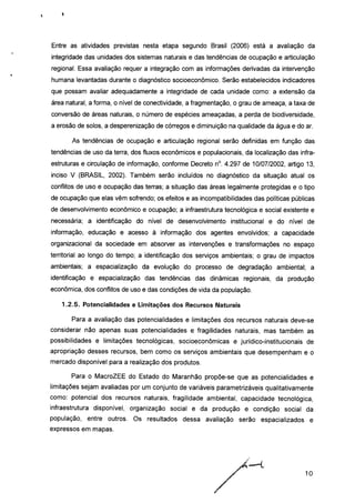 Entre as atividades previstas nesta etapa segundo Brasil (2006) está a avaliação da
integridade das unidades dos sistemas naturais e das tendências de ocupação e articulação
regional. Essa avaliação requer a integração com as informações derivadas da intervenção
humana levantadas durante o diagnóstico socioeconômico. Serão estabelecidos indicadores
que possam avaliar adequadamente a integridade de cada unidade como: a extensão da
área natural, a forma, o nível de conectividade, a fragmentação, o grau de ameaça, a taxa de
conversão de áreas naturais, o número de espécies ameaçadas, a perda de biodiversidade,
a erosão de solos, a desperenização de córregos e diminuição na qualidade da água e do ar.
As tendências de ocupação e articulação regional serão definidas em função das
tendências de uso da terra, dos fluxos econômicos e populacionais, da localização das infra-
estruturas e circulação de informação, conforme Decreto n°. 4.297 de 10/07/2002, artigo 13,
inciso V (BRASIL, 2002). Também serão incluídos no diagnóstico da situação atual os
conflitos de uso e ocupação das terras; a situação das áreas legalmente protegidas e o tipo
de ocupação que elas vêm sofrendo; os efeitos e as incompatibilidades das políticas públicas
de desenvolvimento econômico e ocupação; a infraestrutura tecnológica e social existente e
necessária; a identificação do nível de desenvolvimento institucional e do nível de
informação, educação e acesso à informação dos agentes envolvidos; a capacidade
organizacional da sociedade em absorver as intervenções e transformações no espaço
territorial ao longo do tempo; a identificação dos serviços ambientais; o grau de impactos
ambientais; a espacialização da evolução do processo de degradação ambiental; a
identificação e espacialização das tendências das dinâmicas regionais, da produção
econômica, dos conflitos de uso e das condições de vida da população.
1.2.5. Potencialidades e Limitações dos Recursos Naturais
Para a avaliação das potencialidades e limitações dos recursos naturais deve-se
considerar não apenas suas potencialidades e fragilidades naturais, mas também as
possibilidades e limitações tecnológicas, socioeconômicas e jurídico-institucionais de
apropriação desses recursos, bem como os serviços ambientais que desempenham e o
mercado disponível para a realização dos produtos.
Para o MacroZEE do Estado do Maranhão propõe-se que as potencialidades e
limitações sejam avaliadas por um conjunto de variáveis parametrizáveis qualitativamente
como: potencial dos recursos naturais, fragilidade ambiental, capacidade tecnológica,
infraestrutura disponível, organização social e da produção e condição social da
população, entre outros. Os resultados dessa avaliação serão espacializados e
expressos em mapas.
10
 