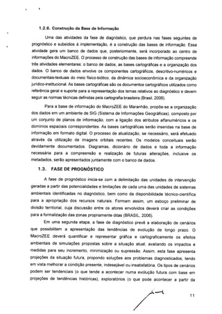 1.2.6. Construção da Base de Informação
Uma das atividades da fase de diagnóstico, que perdura nas fases seguintes de
prognóstico e subsídios à implementação, é a construção das bases de informação. Essa
atividade gera um banco de dados que, posteriormente, será incorporado ao centro de
informações do MacroZEE. O processo de construção das bases de informação compreende
três atividades elementares: o banco de dados, as bases cartográficas e a organização dos
dados. O banco de dados envolve os componentes cartográficos, descritivo-numéricos e
documentais-textuais do meio físico-biótico, da dinâmica socioeconômica e da organização
jurídico-institucional. As bases cartográficas são os documentos cartográficos utilizados como
referência geral e suporte para a representação dos temas relativos ao diagnóstico e devem
seguir as normas técnicas definidas pela cartografia brasileira (Brasil, 2006).
Para a base de informação do MacroZEE do Maranhão, propõe-se a organização
dos dados em um ambiente de SIG (Sistema de Informações Geográficas), composto por
um conjunto de planos de informação, com a ligação dos atributos alfanuméricos e os
domínios espaciais correspondentes. As bases cartográficas serão inseridas na base de
informação em formato digital. O processo de atualização, se necessário, será efetuado
através da utilização de imagens orbitais recentes. Os modelos conceituais serão
devidamente documentados. Diagramas, dicionário de dados e toda a informação
necessária para a compreensão e realização de futuras alterações, inclusive os
metadados, serão apresentados juntamente com o banco de dados.
1.3. FASE DE PROGNÓSTICO
A fase de prognóstico inicia-se com a delimitação das unidades de intervenção
geradas a partir das potencialidades e limitações de cada uma das unidades de sistemas
ambientais identificadas no diagnóstico, bem como da disponibilidade técnico-científica
para a apropriação dos recursos naturais. Formam assim, um esboço preliminar de
divisão territorial, cuja discussão entre os atores envolvidos deverá criar as condições
para a formalização das zonas propriamente ditas (BRASIL, 2006).
Em uma segunda etapa, a fase de diagnóstico prevê a elaboração de cenários
que possibilitem a apresentação das tendências de evolução de longo prazo. O
MacroZEE deverá quantificar e representar gráfica e cartograficamente os efeitos
ambientais de simulações propostas sobre a situação atual, avaliando os impactos e
medidas para seu incremento, minimização ou supressão. Assim, esta fase apresenta
projeções da situação futura, propondo soluções aos problemas diagnosticados, tendo
em vista melhorar a condição presente, indesejável ou insatisfatória. Os tipos de cenários
podem ser tendenciais (o que tende a acontecer numa evolução futura com base em
projeções de tendências históricas), exploratórios (o que pode acontecer a partir da
 