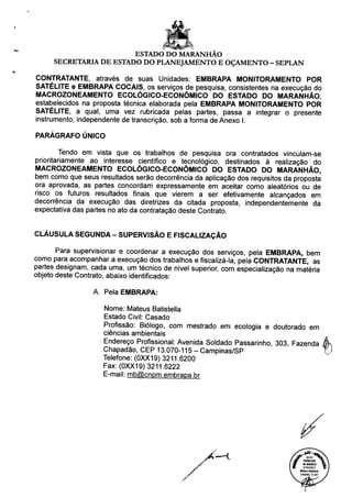 ESTADO DO MARANHÃO
SECRETARIA DE ESTADO DO PLANEJAMENTO E OÇAMENTO - SEPLAN
CONTRATANTE, através de suas Unidades: EMBRAPA MONITORAMENTO POR
SATÉLITE e EMBRAPA COCAIS, os serviços de pesquisa, consistentes na execução do
MACROZONEAMENTO ECOLÓGICO-ECONÔMICO DO ESTADO DO MARANHÃO,
estabelecidos na proposta técnica elaborada pela EMBRAPA MONITORAMENTO POR
SATÉLITE, a qual, uma vez rubricada pelas partes, passa a integrar o presente
instrumento, independente de transcrição, sob a forma de Anexo I.
PARÁGRAFO ÚNICO
Tendo em vista que os trabalhos de pesquisa ora contratados vinculam-se
prioritariamente ao interesse científico e tecnológico, destinados à realização do
MACROZONEAMENTO ECOLÓGICO-ECONÔMICO DO ESTADO DO MARANHÃO,
bem como que seus resultados serão decorrência da aplicação dos requisitos da proposta
ora aprovada, as partes concordam expressamente em aceitar como aleatórios ou de
risco os futuros resultados finais que vierem a ser efetivamente alcançados em
decorrência da execução das diretrizes da citada proposta, independentemente da
expectativa das partes no ato da contratação deste Contrato.
CLÁUSULA SEGUNDA - SUPERVISÃO E FISCALIZAÇÃO
Para supervisionar e coordenar a execução dos serviços, pela EMBRAPA, bem
como para acompanhar a execução dos trabalhos e fiscalizá-la, pela CONTRATANTE, as
partes designam, cada uma, um técnico de nível superior, com especialização na matéria
objeto deste Contrato, abaixo identificados:
A. Pela EMBRAPA:
Nome: Mateus Batistella
Estado Civil: Casado
Profissão: Biólogo, com mestrado em ecologia e doutorado em
ciências ambientais
Endereço Profissional: Avenida Soldado Passarinho, 303 Fazenda (
Chapadão, CEP 13.070-115 - Campinas/SP
Telefone: (0XX19) 3211.6200
Fax: (0XX19) 3211.6222
E-mail: mb@cnpm.embrapa.br
(fPARECER
«.««2012
07/02/2013
MOSCA AUASOO
OAB/MG 75.447
 