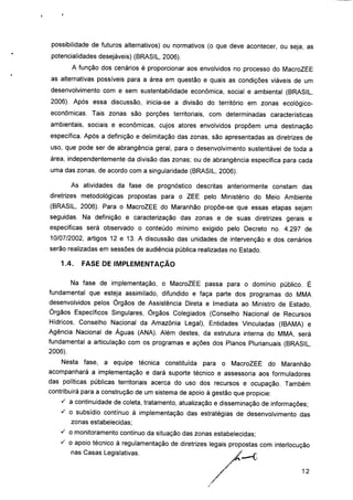 possibilidade de futuros alternativos) ou normativos (o que deve acontecer, ou seja, as
potencialidades desejáveis) (BRASIL, 2006).
A função dos cenários é proporcionar aos envolvidos no processo do MacroZEE
as alternativas possíveis para a área em questão e quais as condições viáveis de um
desenvolvimento com e sem sustentabilidade econômica, social e ambiental (BRASIL,
2006). Após essa discussão, inicia-se a divisão do território em zonas ecológico-
econômicas. Tais zonas são porções territoriais, com determinadas características
ambientais, sociais e econômicas, cujos atores envolvidos propõem uma destinação
específica. Após a definição e delimitação das zonas, são apresentadas as diretrizes de
uso, que pode ser de abrangência geral, para o desenvolvimento sustentável de toda a
área, independentemente da divisão das zonas; ou de abrangência específica para cada
uma das zonas, de acordo com a singularidade (BRASIL, 2006).
As atividades da fase de prognóstico descritas anteriormente constam das
diretrizes metodológicas propostas para o ZEE pelo Ministério do Meio Ambiente
(BRASIL, 2006). Para o MacroZEE do Maranhão propõe-se que essas etapas sejam
seguidas. Na definição e caracterização das zonas e de suas diretrizes gerais e
específicas será observado o conteúdo mínimo exigido pelo Decreto no. 4.297 de
10/07/2002, artigos 12 e 13. A discussão das unidades de intervenção e dos cenários
serão realizadas em sessões de audiência pública realizadas no Estado.
1.4. FASE DE IMPLEMENTAÇÃO
Na fase de implementação, o MacroZEE passa para o domínio público. É
fundamental que esteja assimilado, difundido e faça parte dos programas do MMA
desenvolvidos pelos Órgãos de Assistência Direta e Imediata ao Ministro de Estado,
Órgãos Específicos Singulares, Órgãos Colegiados (Conselho Nacional de Recursos
Hídricos, Conselho Nacional da Amazônia Legal), Entidades Vinculadas (IBAMA) e
Agência Nacional de Águas (ANA). Além destes, da estrutura interna do MMA, será
fundamental a articulação com os programas e ações dos Planos Plurianuais (BRASIL,
2006).
Nesta fase, a equipe técnica constituída para o MacroZEE do Maranhão
acompanhará a implementação e dará suporte técnico e assessoria aos formuladores
das políticas públicas territoriais acerca do uso dos recursos e ocupação. Também
contribuirá para a construção de um sistema de apoio à gestão que propicie:
s a continuidade de coleta, tratamento, atualização e disseminação de informações;
^ o subsídio contínuo à implementação das estratégias de desenvolvimento das
zonas estabelecidas;
s o monitoramento contínuo da situação das zonas estabelecidas;
S o apoio técnico à regulamentação de diretrizes legais propostas com ínterlocução
nas Casas Legislativas. /*_e
12
 