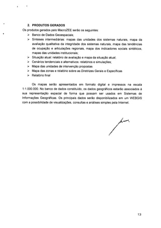 2. PRODUTOS GERADOS
Os produtos gerados pelo MacroZEE serão os seguintes:
> Banco de Dados Geoespaciais;
> Sínteses intermediárias: mapas das unidades dos sistemas naturais, mapa da
avaliação qualitativa da integridade dos sistemas naturais, mapa das tendências
de ocupação e articulações regionais, mapa dos indicadores sociais sintéticos,
mapas das unidades institucionais;
> Situação atual: relatório de avaliação e mapa da situação atual;
> Cenários tendenciais e alternativos: relatórios e simulações;
> Mapa das unidades de intervenção propostas
> Mapa das zonas e relatório sobre as Diretrizes Gerais e Específicas
> Relatório final
Os mapas serão apresentados em formato digital e impressos na escala
1:1.000.000. No banco de dados constituído, os dados geográficos estarão associados à
sua representação espacial de forma que possam ser usados em Sistemas de
Informações Geográficas. Os principais dados serão disponibilizados em um WEBGIS
com a possibilidade de visualizações, consultas e análises simples pela Internet.
13
 