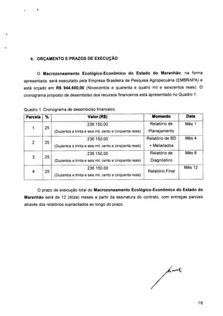 4. ORÇAMENTO E PRAZOS DE EXECUÇÃO
O Macrozoneamento Ecológico-Econômico do Estado do Maranhão, na forma
apresentada, será executado pela Empresa Brasileira de Pesquisa Agropecuária (EMBRAPA) e
está orçado em R$ 944.600,00 (Novecentos e quarenta e quatro mil e seiscentos reais). O
cronograma proposto de desembolso dos recursos financeiros está apresentado no Quadro 1.
Quadro 1. Cronograma de desembolso financeiro.
Parcela
1
2
3
4
%
25
25
25
25
Valor (R$)
236.150,00
(Duzentos e trinta e seis mil, cento e cinqüenta reais)
236.150,00
(Duzentos e trinta e seis mil, cento e cinqüenta reais)
236.150,00
(Duzentos e trinta e seis mil, cento e cinqüenta reais)
236.150,00
(Duzentos e trinta e seis mil, cento e cinqüenta reais)
Momento
Relatório de
Planejamento
Relatório de BD
+ Metadados
Relatório de
Diagnóstico
Relatório Final
Data
Mês 1
Mês 4
Mês 8
Mês 12
O prazo de execução total do Macrozoneamento Ecológico-Econômico do Estado do
Maranhão será de 12 (doze) meses a partir da assinatura do contrato, com entregas parciais
através dos relatórios supracitados ao longo do prazo.
16
 