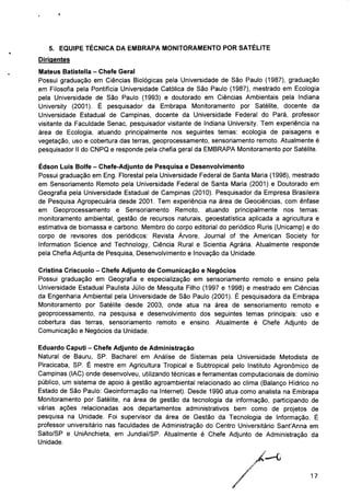 5. EQUIPE TÉCNICA DA EMBRAPA MONITORAMENTO POR SATÉLITE
Dirigentes
Mateus Batistella - Chefe Geral
Possui graduação em Ciências Biológicas pela Universidade de São Paulo (1987), graduação
em Filosofia pela Pontifícia Universidade Católica de São Paulo (1987), mestrado em Ecologia
pela Universidade de São Paulo (1993) e doutorado em Ciências Ambientais pela Indiana
University (2001). É pesquisador da Embrapa Monitoramento por Satélite, docente da
Universidade Estadual de Campinas, docente da Universidade Federal do Pará, professor
visitante da Faculdade Senac, pesquisador visitante de Indiana University. Tem experiência na
área de Ecologia, atuando principalmente nos seguintes temas: ecologia de paisagens e
vegetação, uso e cobertura das terras, geoprocessamento, sensoriamento remoto. Atualmente é
pesquisador II do CNPQ e responde pela chefia geral da EMBRAPA Monitoramento por Satélite.
Edson Luis Bolfe - Chefe-Adjunto de Pesquisa e Desenvolvimento
Possui graduação em Eng. Florestal pela Universidade Federal de Santa Maria (1998), mestrado
em Sensoriamento Remoto pela Universidade Federal de Santa Maria (2001) e Doutorado em
Geografia pela Universidade Estadual de Campinas (2010). Pesquisador da Empresa Brasileira
de Pesquisa Agropecuária desde 2001. Tem experiência na área de Geociências, com ênfase
em Geoprocessamento e Sensoriamento Remoto, atuando principalmente nos temas:
monitoramento ambiental, gestão de recursos naturais, geoestatística aplicada a agricultura e
estimativa de biomassa e carbono. Membro do corpo editorial do periódico Ruris (Unicamp) e do
corpo de revisores dos periódicos: Revista Árvore, Journal of the American Society for
Information Science and Technology, Ciência Rural e Scientia Agrária. Atualmente responde
pela Chefia Adjunta de Pesquisa, Desenvolvimento e Inovação da Unidade.
Cristina Criscuolo - Chefe Adjunto de Comunicação e Negócios
Possui graduação em Geografia e especialização em sensoriamento remoto e ensino pela
Universidade Estadual Paulista Júlio de Mesquita Filho (1997 e 1998) e mestrado em Ciências
da Engenharia Ambiental pela Universidade de São Paulo (2001). É pesquisadora da Embrapa
Monitoramento por Satélite desde 2003, onde atua na área de sensoriamento remoto e
geoprocessamento, na pesquisa e desenvolvimento dos seguintes temas principais: uso e
cobertura das terras, sensoriamento remoto e ensino. Atualmente é Chefe Adjunto de
Comunicação e Negócios da Unidade.
Eduardo Caputi - Chefe Adjunto de Administração
Natural de Bauru, SP. Bacharel em Análise de Sistemas pela Universidade Metodista de
Piracicaba, SP. É mestre em Agricultura Tropical e Subtropical pelo Instituto Agronômico de
Campinas (IAC) onde desenvolveu, utilizando técnicas e ferramentas computacionais de domínio
público, um sistema de apoio à gestão agroambiental relacionado ao clima (Balanço Hídrico no
Estado de São Paulo: Geoinformação na Internet). Desde 1990 atua como analista na Embrapa
Monitoramento por Satélite, na área de gestão da tecnologia da informação, participando de
várias ações relacionadas aos departamentos administrativos bem como de projetos de
pesquisa na Unidade. Foi supervisor da área de Gestão da Tecnologia de Informação. É
professor universitário nas faculdades de Administração do Centro Universitário SanfAnna em
Salto/SP e UniAnchieta, em Jundiaí/SP. Atualmente é Chefe Adjunto de Administração da
Unidade.
17
 