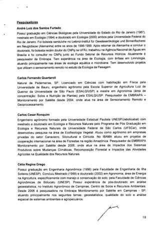 Pesquisadores
André Luiz dos Santos Furtado
Possui graduação em Ciências Biológicas pela Universidade do Estado do Rio de Janeiro (1987),
mestrado em Ecologia (1994) e doutorado em Ecologia (2000) ambos pela Universidade Federal do
Rio de Janeiro. Foi bolsista sanduíche no Leibniz-lnstitut für Gewàsserókologie und Binnenfischerei
em Neuglobsow (Alemanha) entre os anos de 1996-1999. Após retornar da Alemanha e concluir o
doutorado, foi bolsista recém doutor do CNPq na UFRJ, trabalhou na Agência Nacional de Águas em
Brasília e foi consultor no CNPq junto ao Fundo Setorial de Recursos Hídricos. Atualmente é
pesquisador da Embrapa. Tem experiência na área de Ecologia, com ênfase em Limnologia,
atuando principalmente nas áreas de ecologia aquática e microbiana. Tem desenvolvido projetos
que utilizam o sensoriamento remoto no estudo da Ecologia da Paisagem.
Carlos Fernando Quartaroli
Natural de Pederneiras, SP. Licenciado em Ciências com habilitação em Física pela
Universidade de Bauru, engenheiro agrônomo pela Escola Superior de Agricultura Luiz de
Queiroz da Universidade de São Paulo (ESALQ/USP) e mestre em Agronomia (área de
concentração: Solos e Nutrição de Plantas) pela ESALQ/USP. Pesquisador da EMBRAPA -
Monitoramento por Satélite desde 2004, onde atua na área de Sensoriamento Remoto e
Geoprocessamento.
Carlos César Ronquim
Engenheiro agrônomo formado pela Universidade Estadual Paulista UNESP/Jaboticabal) com
mestrado e doutorado em Ecologia e Recursos Naturais pelo Programa de Pós Graduação em
Ecologia e Recursos Naturais da Universidade Federal de São Carlos (UFSCar), onde
desenvolveu pesquisa na área de Ecofisiologia Vegetal. Atuou como agrônomo em empresas
privadas do setor Canavieira, Silvicultural e Citrícola. No IBAMA atuou em projetos de
cooperação internacional na área de Florestas na região Amazônica. Pesquisador da EMBRAPA
Monitoramento por Satélite desde 2006, onde atua na área de Impactos dos Sistemas
Produtivos sobre Mudanças Climáticas, Recomposição Florestal e Impactos das Atividades
Agrícolas na Qualidade dos Recursos Naturais.
Célia Regina Grego
Possui graduação em Engenharia Agronômica (1996) pela Faculdade de Engenharia de Ilha
Solteira (UNESP). Concluiu Mestrado (1999) e doutorado (2002) em Agronomia, área de Energia
na Agricultura, especificamente com manejo e conservação do solo, pela Faculdade de Ciências
Agronômicas de Botucatu (UNESP). Possui experiência de pós-doutorado em análise
geoestatística, no Instituto Agronômico de Campinas, Centro de Solos e Recursos Ambientais.
Desde 2006 é pesquisadora na Embrapa Monitoramento por Satélite em Campinas - SP,
atuando principalmente nos seguintes temas: geoestatística, qualidade do solo e análise
espacial de sistemas ambientais e agropecuários.
18
 
