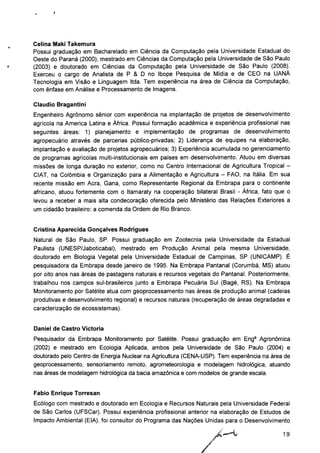 Celina Maki Takemura
Possui graduação em Bacharelado em Ciência da Computação pela Universidade Estadual do
Oeste do Paraná (2000), mestrado em Ciências da Computação pela Universidade de São Paulo
(2003) e doutorado em Ciências da Computação pela Universidade de São Paulo (2008).
Exerceu o cargo de Analista de P & D no Ibope Pesquisa de Mídia e de CEO na UANÁ
Tecnologia em Visão e Linguagem Itda. Tem experiência na área de Ciência da Computação,
com ênfase em Análise e Processamento de Imagens.
Cláudio Bragantini
Engenheiro Agrônomo sênior com experiência na implantação de projetos de desenvolvimento
agrícola na América Latina e África. Possui formação acadêmica e experiência profissional nas
seguintes áreas: 1) planejamento e implementação de programas de desenvolvimento
agropecuário através de parcerias público-privadas; 2) Liderança de equipes na elaboração,
implantação e avaliação de projetos agropecuários; 3) Experiência acumulada no gerenciamento
de programas agrícolas multi-institucionais em países em desenvolvimento. Atuou em diversas
missões de longa duração no exterior, como no Centro Internacional de Agricultura Tropical -
CIAT, na Colômbia e Organização para a Alimentação e Agricultura - FAO, na Itália. Em sua
recente missão em Acra, Gana, como Representante Regional da Embrapa para o continente
africano, atuou fortemente com o Itamaraty na cooperação bilateral Brasil - África, fato que o
levou a receber a mais alta condecoração oferecida pelo Ministério das Relações Exteriores a
um cidadão brasileiro: a comenda da Ordem de Rio Branco.
Cristina Aparecida Gonçalves Rodrigues
Natural de São Paulo, SP. Possui graduação em Zootecnia pela Universidade da Estadual
Paulista (UNESP/Jaboticabal), mestrado em Produção Animal pela mesma Universidade,
doutorado em Biologia Vegetal pela Universidade Estadual de Campinas, SP (UNICAMP). É
pesquisadora da Embrapa desde janeiro de 1995. Na Embrapa Pantanal (Corumbá, MS) atuou
por oito anos nas áreas de pastagens naturais e recursos vegetais do Pantanal. Posteriormente,
trabalhou nos campos sul-brasileiros junto a Embrapa Pecuária Sul (Bagé, RS). Na Embrapa
Monitoramento por Satélite atua com geoprocessamento nas áreas de produção animal (cadeias
produtivas e desenvolvimento regional) e recursos naturais (recuperação de áreas degradadas e
caracterização de ecossistemas).
Daniel de Castro Victoria
Pesquisador da Embrapa Monitoramento por Satélite. Possui graduação em Enga Agronômica
(2002) e mestrado em Ecologia Aplicada, ambos pela Universidade de São Paulo (2004) e
doutorado pelo Centro de Energia Nuclear na Agricultura (CENA-USP). Tem experiência na área de
geoprocessamento, sensoriamento remoto, agrometeorologia e modelagem hidrológica, atuando
nas áreas de modelagem hidrológica da bacia amazônica e com modelos de grande escala.
Fábio Enrique Torresan
Ecólogo com mestrado e doutorado em Ecologia e Recursos Naturais pela Universidade Federal
de São Carlos (UFSCar). Possui experiência profissional anterior na elaboração de Estudos de
Impacto Ambiental (EIA), foi consultor do Programa das Nações Unidas para o Desenvolvimento
19
 