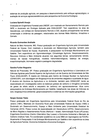 sistemas de produção agrícola, em pesquisa e desenvolvimento pelo enfoque agroecológico, e
avaliação de serviços agroecossistêmicos pela perspectiva da Economia Ecológica.
Luciana Spinelli Araújo
Graduada em Engenharia Florestal pela UNESP, com mestrado em Sensoriamento Remoto pelo
INPE e doutorado em Ecologia Aplicada pela ESALQ/USP. Tem experiência na área de
Geociências, com ênfase em Sensoriamento Remoto e GIS, atuando principalmente nos temas
conservação e dinâmica da paisagem, relacionados aos biomas Mata Atlântica, Amazônia e
Cerrado.
Ricardo Guimarães Andrade
Natural de Belo Horizonte, MG. Possui graduação em Engenharia Agrícola pela Universidade
Federal de Viçosa. Com mestrado e doutorado em Meteorologia Agrícola, também pela
Universidade Federal de Viçosa. Atualmente, é pesquisador na Embrapa Monitoramento por
Satélite. Tem experiência em Agrometeorologia, Climatologia Agrícola, Geoprocessamento,
Recursos Hídricos e Meio Ambiente atuando nos seguintes temas: sensoriamento remoto,
manejo de bacias hidrográficas, modelos hidrometeorológicos, balanço de energia,
evapotranspiração, biomassa vegetal e pastagens degradadas.
Sandra Furlan Nogueira
Natural de Piracicaba, SP. Possui graduação em Engenharia Agronômica e Licenciatura em
Ciências Agrárias pela Escola Superior de Agricultura Luiz de Queiroz da Universidade de São
Paulo (ESALQ/USP). É mestre em Ciências pelo Centro de Energia Nuclear na Agricultura
(CENA/USP), com abordagem em Biogeoquímica de ambientes alagados e qualidade de água.
É doutora em Química na Agricultura e no Ambiente, também pelo CENA/USP, tendo se
especializado em investigações sobre os balanços globais de carbono e nitrogênio (emissões
de gases de efeito estufa e seqüestro de carbono) em agroecossistemas. Atua como
pesquisadora da Embrapa Monitoramento por Satélite, trabalhando nas áreas de Ciências do
solo, biogeoquímica ambiental, geoprocessamento e sistemas de informações geográficas.
Sérgio Gomes Tosto
Possui graduação em Engenharia Agronômica pela Universidade Federal Rural do Rio de
Janeiro (1981), Mestrado em Economia Rural pela Universidade Federal de Viçosa (1995) e
Doutorado em Desenvolvimento, Espaço e Meio Ambiente pela Universidade Estadual de
Campinas (2010). Possui cursos de especialização em Heveicultura (UFPA); Desenvolvimento
de Micro Regiões e Assentamentos Rurais (Rehovot - Israel); Administração Rural (UFLavras);
Engenharia Econômica (Centro Cibernético Gay Lussac) e Economia Ambiental e Mercado de
Carbono (Instituto Ypê). Foi coordenador acadêmico do curso MBA em Agronegócio da FGV/RJ.
Atualmente é Pesquisador A da Embrapa Monitoramento por Satélite e tem experiência na área
de Agricultura Familiar, Economia Ambiental e Economia Ecológica.
21
 