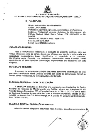 ESTADO DO MARANHÃO
SECRETARIA DE ESTADO DO PLANEJAMENTO E OÇAMENTO - SEPLAN
B. Pela SEPLAN:
Nome: Marco Aurélio de Sousa Martins
Estado Civil: Casado
Profissão: Engenheiro Agrônomo, com mestrado em Agronomia
Endereço Profissional: Avenida Jerônimo de Albuquerque, s/n,
Edifício Clodomir Millet, Bairro Calhau, CEP 65.074-220 - São
Luís/MA
Telefone: (0XX98) 8835.2129 / 3218.2232
Fax: (0XX98) 3218.8491
E-mail: masm2129@qmail.com
PARÁGRAFO PRIMEIRO
Toda a comunicação relacionada à execução do presente Contrato, para que
vincule obrigação entre as partes, deverá ser efetuada por escrito e endereçada aos
respectivos representantes legais, identificados no preâmbulo, e ou prepostos,
identificados nesta Cláusula, nos endereços discriminados neste Contrato, sendo
destituída de tal efeito qualquer comunicação implementada em desacordo com esta
exigência.
PARÁGRAFO SEGUNDO
A mudança de endereço de qualquer das partes, bem como a substituição de seus
prepostos identificados nesta Cláusula deverão ser objeto de comunicação formal às
demais partes contratantes, na forma prevista neste Contrato.
CLÁUSULA TERCEIRA - LOCAL DE EXECUÇÃO
A EMBRAPA executará os trabalhos ora contratados nas instalações do Centro
Nacional de Pesquisa de Monitoramento por Satélite, situado em Campinas/SP, na
Avenida Soldado Passarinho, 303 - Fazenda Chapadão - CEP 13.070-115, com o apoio
do Centro de Pesquisa Agropecuária de Cocais e Planícies Inundáveis, situado em São
Luís/MA, na Avenida São Luís Rei de França, n°. 4, Quadra 11, Conjunto Jardim Eldorado
Turu, CEP 65.065-470.
CLÁUSULA QUARTA - ORBIGAÇÕES ESPECIAIS
Além das demais obrigações assumidas neste Contrato, as partes comprometem-
 
