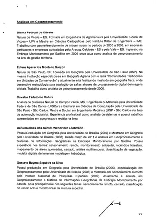Analistas em Geoprocessamento
Bianca Pedroni de Oliveira
Natural de Vitoria - ES. Formada em Engenharia de Agrimensura pela Universidade Federal de
Viçosa - UFV e Mestre em Ciências Cartográficas pelo Instituto Militar de Engenharia - IME.
Trabalhou com georreferenciamento de imóveis rurais no período de 2005 a 2008, em empresas
particulares e empresas contratadas pela Aracruz Celulose - ES e pela Vale - ES. Ingressou na
Embrapa Monitoramento por Satélite em 2009, onde atua como analista de geoprocessamento
na área de gestão territorial.
Edlene Aparecida Monteiro Garçon
Natural de São Paulo, SP. Formada em Geografia pela Universidade de São Paulo (USP). Na
mesma Instituição especializou-se em Geografia Agrária com o tema "Comunidades Tradicionais
em Unidades de Conservação" e atualmente está finalizando mestrado em geografia física, onde
desenvolve metodologia para avaliação de safras através de processamento digital de imagens
orbitais. Trabalha como analista de geoprocessamento desde 2000.
Osvaldo Tadatomo Oshiro
Analista de Sistemas Natural de Campo Grande, MS. Engenheiro de Materiais pela Universidade
Federal de São Carlos (UFSCar) e Bacharel em Ciências da Computação pela Universidade de
São Paulo - São Carlos. Mestre e Doutor em Engenharia Mecânica (USP - São Carlos) na área
de automação industrial. Experiência profissional como analista de sistemas e possui trabalhos
apresentados em congressos e revista na área.
Daniel Gomes dos Santos Wendriner Loebmann
Possui Graduação em Geografia pela Universidade de Brasília (2005) e Mestrado em Geografia
pela Univeridade de Brasília (2008). Desde março de 2011 é Analista em Geoprocessamento e
Sistemas de Informações Geográficas na Embrapa Monitoramento por Satélite. Possui
experiência nos temas: sensoriamento remoto, monitoramento ambiental, incêndios florestais,
mapeamento de áreas queimadas, cerrado, análise multitemporal, classificação de vegetação,
modelos digitais de terreno e modelagem hidrológica.
Gustavo Bayma Siqueira da Silva
Possui graduação em Geografia pela Universidade de Brasília (2005), especialização em
Geoprocessamento pela Universidade de Brasília (2006) e mestrado em Sensoriamento Remoto
pelo Instituto Nacional de Pesquisas Espaciais (2009). Atualmente é analista em
Geoprocessamento e Sistema de Informações Geográficas da Embrapa Monitoramento por
Satélite. Atua principalmente nos seguintes temas: sensoriamento remoto, cerrado, classificação
do uso do solo e modelo linear de mistura espectral.
22
 