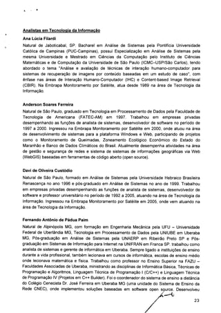 Analistas em Tecnologia da Informação
Ana Lúcia Filardi
Natural de Jaboticabal, SP. Bacharel em Análise de Sistemas pela Pontifícia Universidade
Católica de Campinas (PUC-Campinas), possui Especialização em Análise de Sistemas pela
mesma Universidade e Mestrado em Ciências da Computação pelo Instituto de Ciências
Matemáticas e de Computação da Universidade de São Paulo (ICMC-USP/São Carlos), tendo
abordado o tema "Análise e avaliação de técnicas de interação humano-computador para
sistemas de recuperação de imagens por conteúdo baseadas em um estudo de caso", com
ênfase nas áreas de Interação Humano-Computador (IHC) e Content-based Image Retrieval
(CBIR). Na Embrapa Monitoramento por Satélite, atua desde 1989 na área de Tecnologia da
Informação.
Anderson Soares Ferreira
Natural de São Paulo, graduado em Tecnologia em Processamento de Dados pela Faculdade de
Tecnologia de Americana (FATEC-AM) em 1997. Trabalhou em empresas privadas
desempenhando as funções de analista de sistemas, desenvolvedor de software no período de
1997 a 2000. Ingressou na Embrapa Monitoramento por Satélite em 2000, onde atuou na área
de desenvolvimento de sistemas para a plataforma Windows e Web, participando de projetos
como o Monitoramento de Queimadas, Zoneamento Ecológico Econômico do Estado do
Maranhão e Banco de Dados Climáticos do Brasil. Atualmente desempenha atividades na área
de gestão e segurança de redes e sistema de sistemas de informações geográficas via Web
(WebGIS) baseadas em ferramentas de código aberto (open source).
Davi de Oliveira Custódio
Natural de São Paulo, formado em Análise de Sistemas pela Universidade Hebraico Brasileira
Renascença no ano 1996 e pós-graduado em Análise de Sistemas no ano de 1999. Trabalhou
em empresas privadas desempenhando as funções de analista de sistemas, desenvolvedor de
software e professor universitário no período de 1992 a 2005, atuando na área de Tecnologia da
Informação. Ingressou na Embrapa Monitoramento por Satélite em 2005, onde vem atuando na
área de Tecnologia da Informação.
Fernando Antônio de Pádua Paim
Natural de Alpinópolis MG, com formação em Engenharia Mecânica pela UFU - Universidade
Federal de Uberlândia MG, Tecnologia em Processamento de Dados pela UNIUBE em Uberaba
MG, Pós-graduação em Análise de Sistemas pela UNAERP em Ribeirão Preto SP e Pós-
graduação em Sistemas de Informação para Internet na UNIFRAN em Franca SP. trabalhou como
analista de sistemas e gerente de informática em Uberaba. Sempre ligado a instituições de ensino
durante a vida profissional, também lecionava em cursos de informática, escolas de ensino médio
onde lecionava matemática e física. Trabalhou como professor no Ensino Superior na FAZU -
Faculdades Associadas de Uberaba, ministrando as disciplinas de Informática Básica, Técnicas de
Programação e Algoritmos, Linguagem Técnica de Programação I (C/C++) e Linguagem Técnica
de Programação IV (Projetos em C++ Builder). Foi o coordenador do sistema de ensino a distância
do Colégio Cenecista Dr. José Ferreira em Uberaba MG (uma unidade do Sistema de Ensino da
Rede CNEC), onde implementou soluções baseadas em software open source. Desenvolveu
23
 