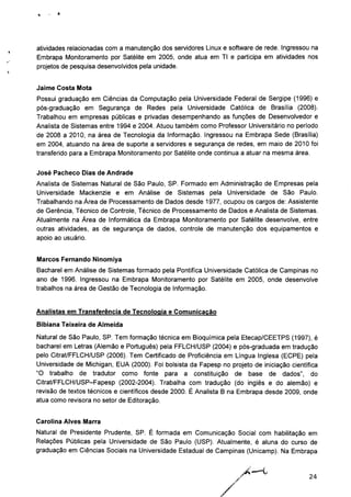 atividades relacionadas com a manutenção dos servidores Linux e software de rede. Ingressou na
Embrapa Monitoramento por Satélite em 2005, onde atua em TI e participa em atividades nos
projetos de pesquisa desenvolvidos pela unidade.
Jaime Costa Mota
Possui graduação em Ciências da Computação pela Universidade Federal de Sergipe (1996) e
pós-graduação em Segurança de Redes pela Universidade Católica de Brasília (2008).
Trabalhou em empresas públicas e privadas desempenhando as funções de Desenvolvedor e
Analista de Sistemas entre 1994 e 2004. Atuou também como Professor Universitário no período
de 2008 a 2010, na área de Tecnologia da Informação. Ingressou na Embrapa Sede (Brasília)
em 2004, atuando na área de suporte a servidores e segurança de redes, em maio de 2010 foi
transferido para a Embrapa Monitoramento por Satélite onde continua a atuar na mesma área.
José Pacheco Dias de Andrade
Analista de Sistemas Natural de São Paulo, SP. Formado em Administração de Empresas pela
Universidade Mackenzie e em Análise de Sistemas pela Universidade de São Paulo.
Trabalhando na Área de Processamento de Dados desde 1977, ocupou os cargos de: Assistente
de Gerência, Técnico de Controle, Técnico de Processamento de Dados e Analista de Sistemas.
Atualmente na Área de Informática da Embrapa Monitoramento por Satélite desenvolve, entre
outras atividades, as de segurança de dados, controle de manutenção dos equipamentos e
apoio ao usuário.
Marcos Fernando Ninomiya
Bacharel em Análise de Sistemas formado pela Pontifica Universidade Católica de Campinas no
ano de 1996. Ingressou na Embrapa Monitoramento por Satélite em 2005, onde desenvolve
trabalhos na área de Gestão de Tecnologia de Informação.
Analistas em Transferência de Tecnologia e Comunicação
Bibiana Teixeira de Almeida
Natural de São Paulo, SP. Tem formação técnica em Bioquímica pela Etecap/CEETPS (1997), é
bacharel em Letras (Alemão e Português) pela FFLCH/USP (2004) e pós-graduada em tradução
pelo Citrat/FFLCH/USP (2006). Tem Certificado de Proficiência em Língua Inglesa (ECPE) pela
Universidade de Michigan, EUA (2000). Foi bolsista da Fapesp no projeto de iniciação científica
"O trabalho de tradutor como fonte para a constituição de base de dados", do
Citrat/FFLCH/USP-Fapesp (2002-2004). Trabalha com tradução (do inglês e do alemão) e
revisão de textos técnicos e científicos desde 2000. É Analista B na Embrapa desde 2009, onde
atua como revisora no setor de Editoração.
Carolina Alves Marra
Natural de Presidente Prudente, SP. É formada em Comunicação Social com habilitação em
Relações Públicas pela Universidade de São Paulo (USP). Atualmente, é aluna do curso de
graduação em Ciências Sociais na Universidade Estadual de Campinas (Unicamp). Na Embrapa
24
 
