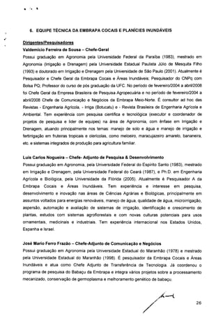 6. EQUIPE TÉCNICA DA EMBRAPA COCAIS E PLANÍCIES INUNDÁVEIS
Dirigentes/Pesquisadores
Valdemício Ferreira de Sousa - Chefe-Geral
Possui graduação em Agronomia pela Universidade Federal da Paraíba (1983), mestrado em
Agronomia (Irrigação e Drenagem) pela Universidade Estadual Paulista Júlio de Mesquita Filho
(1993) e doutorado em Irrigação e Drenagem pela Universidade de São Paulo (2001). Atualmente é
Pesquisador e Chefe Geral da Embrapa Cocais e Áreas Inundáveis; Pesquisador do CNPq com
Bolsa PQ; Professor do curso de pós graduação da UFC. No período de fevereiro/2004 a abril/2008
foi Chefe Geral da Empresa Brasileira de Pesquisa Agropecuária e no período de fevereiro/2004 a
abril/2008 Chefe de Comunicação e Negócios da Embrapa Meio-Norte. É consultor ad hoc das
Revistas - Engenharia Agrícola, - Irriga (Botucatu) e - Revista Brasileira de Engenharia Agrícola e
Ambiental. Tem experiência com pesquisa cientifica e tecnológica (executor e coordenador de
projetos de pesquisa e lider de equipes) na área de Agronomia, com ênfase em Irrigação e
Drenagem, atuando principalmente nos temas: manejo de solo e água e manejo de irrigação e
fertírrigação em fruteiras tropicais e olerícolas, como meloeiro, maracujazeiro amarelo, bananeira,
etc. e sistemas integrados de produção para agricultura familiar.
Luis Carlos Nogueira - Chefe- Adjunto de Pesquisa & Desenvolvimento
Possui graduação em Agronomia, pela Universidade Federal do Espírito Santo (1983), mestrado
em Irrigação e Drenagem, pela Universidade Federal do Ceará (1987), e Ph.D. em Engenharia
Agrícola e Biológica, pela Universidade da Flórida (2005). Atualmente é Pesquisador A da
Embrapa Cocais e Áreas Inundáveis. Tem experiência e interesse em pesquisa,
desenvolvimento e inovação nas áreas de Ciências Agrárias e Biológicas, principalmente em
assuntos voltados para energias renováveis, manejo de água, qualidade de água, microirrigação,
aspersão, automação e avaliação de sistemas de irrigação, identificação e crescimento de
plantas, estudos com sistemas agroflorestais e com novas culturas potenciais para usos
ornamentais, medicinais e industriais. Tem experiência internacional nos Estados Unidos,
Espanha e Israel.
José Mario Ferro Frazão - Chefe-Adjunto de Comunicação e Negócios
Possui graduação em Agronomia pela Universidade Estadual do Maranhão (1978) e mestrado
pela Universidade Estadual do Maranhão (1998). É pesquisador da Embrapa Cocais e Áreas
Inundáveis e atua como Chefe Adjunto de Transferência de Tecnologia. Já coordenou o
programa de pesquisa do Babaçu da Embrapa e integra vários projetos sobre a processamento
mecanizado, conservação de germoplasma e melhoramento genético de babaçu.
26
 