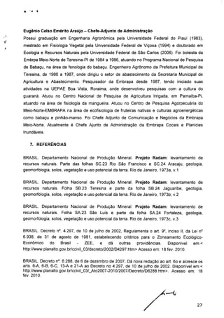 Eugênio Celso Emérito Araújo - Chefe-Adjunto de Administração
Possui graduação em Engenharia Agronômica pela Universidade Federal do Piauí (1983),
mestrado em Fisiologia Vegetal pela Universidade Federal de Viçosa (1994) e doutorado em
Ecologia e Recursos Naturais pela Universidade Federal de São Carlos (2006). Foi bolsista da
Embrpa Meio-Norte de Teresina-PI de 1984 a 1986, atuando no Programa Nacional de Pesquisa
de Babaçu, na área de fenologia do babaçu. Engenheiro Agrônomo da Prefeitura Municipal de
Teresina, de 1986 a 1987, onde dirigiu o setor de abastecimento da Secretaria Municipal de
Agricultura e Abastecimento. Pesquisador da Embrapa desde 1987, tendo iniciado suas
atividades na UEPAE Boa Vista, Roraima, onde desenvolveu pesquisas com a cultura do
guaraná. Atuou no Centro Nacional de Pesquisa de Agricultura Irrigada, em Parnaíba-Pi,
atuando na área de fisiologia da mangueira. Atuou no Centro de Pesquisa Agorpecuária do
Meio-Norte-EMBRAPA na área de ecofisiologia de fruteiras nativas e culturas agroenergéticas
como babaçu e pinhão-manso. Foi Chefe Adjunto de Comunicação e Negócios da Embrapa
Meio-Norte. Atualmente é Chefe Ajunto de Administração da Embrapa Cocais e Planícies
Inundáveis.
7. REFERÊNCIAS
BRASIL. Departamento Nacional de Produção Mineral. Projeto Radam: levantamento de
recursos naturais. Parte das folhas SC.23 Rio São Francisco e SC.24 Aracaju, geologia,
geomorfologia, solos, vegetação e uso potencial da terra. Rio de Janeiro, 1973a, v.1
BRASIL. Departamento Nacional de Produção Mineral. Projeto Radam: levantamento de
recursos naturais. Folha SB.23 Teresina e parte da folha SB.24 Jaguaribe, geologia,
geomorfologia, solos, vegetação e uso potencial da terra. Rio de Janeiro, 1973b, v.2
BRASIL. Departamento Nacional de Produção Mineral. Projeto Radam: levantamento de
recursos naturais. Folha SA.23 São Luís e parte da folha SA.24 Fortaleza, geologia,
geomorfologia, solos, vegetação e uso potencial da terra. Rio de Janeiro, 1973c, v.3
BRASIL. Decreto n°. 4.297, de 10 de julho de 2002, Regulamenta o art. 92, inciso II, da Lei ne
6.938, de 31 de agosto de 1981, estabelecendo critérios para o Zoneamento Ecológico-
Econômico do Brasil - ZEE, e dá outras providências. Disponível em:<
http://www.planalto.gov.br/cciviL03/decreto/2002/D4297.htm> Acesso em: 18 fev. 2010.
BRASIL. Decreto n°. 6.288, de 6 de dezembro de 2007, Dá nova redação ao art. 6o e acresce os
arts. 6-A, 6-B, 6-C, 13-A e 21-A ao Decreto no 4.297, de 10 de julho de 2002. Disponível em:<
http://www.planalto.gov.br/ccivil_03/_Ato2007-2010/2007/Decreto/D6288.htm>. Acesso em: 18
fev. 2010.
27
 