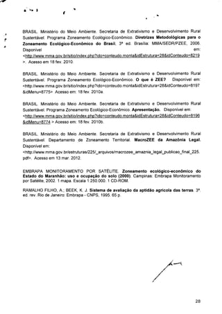 BRASIL. Ministério do Meio Ambiente. Secretaria de Extrativismo e Desenvolvimento Rural
Sustentável. Programa Zoneamento Ecológico-Econômico. Diretrizes Metodológicas para o
Zoneamento Ecológico-Econômico do Brasil, 3a ed. Brasília: MMA/SEDR/PZEE, 2006.
Disponível ern:
<http://www.mma.aov.br/sitio/index.php?ido=conteudo.monta&idEstrutura=28&idConteudo=8219
>. Acesso em 18 fev. 2010.
BRASIL. Ministério do Meio Ambiente. Secretaria de Extrativismo e Desenvolvimento Rural
Sustentável. Programa Zoneamento Ecológico-Econômico. O que é ZEE? Disponível em:
<http://www.mma.gov.br/sitio/index.php?ido=conteudo.monta&idEstrutura=28&idConteudo=8197
&idMenu=8775> Acesso em: 18 fev. 2010a.
BRASIL. Ministério do Meio Ambiente. Secretaria de Extrativismo e Desenvolvimento Rural
Sustentável. Programa Zoneamento Ecológico-Econômico. Apresentação. Disponível em:
<http://www.mma.qov.br/sitio/index.php?ido=conteudo.monta&idEstrutura=28&idConteudo=8196
&idMenu=8774 > Acesso em: 18 fev. 2010b.
BRASIL. Ministério do Meio Ambiente. Secretaria de Extrativismo e Desenvolvimento Rural
Sustentável. Departamento de Zoneamento Territorial. MacroZEE da Amazônia Legal.
Disponível em:
<http://www.mma.gov.br/estruturas/225/_arquivos/macrozee_amaznia_legal_publicao_final_225.
pdf>. Acesso em 13 mar. 2012.
EMBRAPA MONITORAMENTO POR SATÉLITE. Zoneamento ecológico-econômico do
Estado do Maranhão: uso e ocupação do solo (2000). Campinas: Embrapa Monitoramento
por Satélite, 2002. 1 mapa. Escala 1:250.000. 1 CD-ROM.
RAMALHO FILHO, A.; BEEK, K. J. Sistema de avaliação da aptidão agrícola das terras. 3a.
ed. rev. Rio de Janeiro: Embrapa - CNPS, 1995. 65 p.
28
 