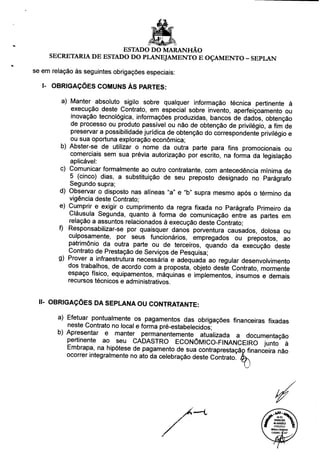 ESTADO DO MARANHÃO
SECRETARIA DE ESTADO DO PLANEJAMENTO E OÇAMENTO - SEPLAN
se em relação às seguintes obrigações especiais:
I- OBRIGAÇÕES COMUNS ÀS PARTES:
a) Manter absoluto sigilo sobre qualquer informação técnica pertinente à
execução deste Contrato, em especial sobre invento, aperfeiçoamento ou
inovação tecnológica, informações produzidas, bancos de dados, obtenção
de processo ou produto passível ou não de obtenção de privilégio, a fim de
preservar a possibilidade jurídica de obtenção do correspondente privilégio e
ou sua oportuna exploração econômica;
b) Abster-se de utilizar o nome da outra parte para fins promocionais ou
comerciais sem sua prévia autorização por escrito, na forma da legislação
aplicável:
c) Comunicar formalmente ao outro contratante, com antecedência mínima de
5 (cinco) dias, a substituição de seu preposto designado no Parágrafo
Segundo supra;
d) Observar o disposto nas alíneas "a" e "b" supra mesmo após o término da
vigência deste Contrato;
e) Cumprir e exigir o cumprimento da regra fixada no Parágrafo Primeiro da
Cláusula Segunda, quanto à forma de comunicação entre as partes em
relação a assuntos relacionados à execução deste Contrato;
f) Responsabilizar-se por quaisquer danos porventura causados, dolosa ou
culposamente, por seus funcionários, empregados ou prepostos, ao
patrimônio da outra parte ou de terceiros, quando da execução deste
Contrato de Prestação de Serviços de Pesquisa;
g) Prover a infraestrutura necessária e adequada ao regular desenvolvimento
dos trabalhos, de acordo com a proposta, objeto deste Contrato, mormente
espaço físico, equipamentos, máquinas e implementos, insumos e demais
recursos técnicos e administrativos.
II- OBRIGAÇÕES DA SEPLANA OU CONTRATANTE:
a) Efetuar pontualmente os pagamentos das obrigações financeiras fixadas
neste Contrato no local e forma pré-estabelecidos;
b) Apresentar e manter permanentemente atualizada a documentação
pertinente ao seu CADASTRO ECONÔMICO-FINANCEIRO junto à
Embrapa, na hipótese de pagamento de sua contraprestaçãp financeira não
ocorrer integralmente no ato da celebração deste Contrato.
IA 01
PARECER
40.424/2012
07/02/2013 6 ,
Mômc«A
OAB/MG 7<447
 