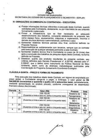 ESTADO DO MARANHÃO
SECRETARIA DE ESTADO DO PLANEJAMENTO E OÇAMENTO - SEPLAN
III- OBRIGAÇÕES DA EMBRAPA OU CONTRATADA - EXECUTORA:
a) Prestar informações técnicas referentes à execução deste Contrato, quando
solicitadas pela Contratante, diretamente, ou por intermédio de seu preposto
formalmente credenciado;
b) Prover a infraestrutura que se fizer necessária ao adequado
desenvolvimento dos trabalhos, consoante estabelecido na proposta, tais
como espaço físico, equipamentos, máquinas e implementos, insumos e
demais recursos técnicos e administrativos, conforme o caso;
c) Apresentar relatórios técnicos parciais e/ou final, conforme definido na
Proposta Técnica;
d) Responsabilizar-se solidariamente com terceiros, sempre que os contratar
para execução de qualquer atividade pertinente a este Contrato;
e) Apresentar relatório técnico final à Contratante no prazo de 30 (trinta) dias
após a conclusão dos trabalhos de pesquisa objeto deste Contrato, na forma
definida na Proposta;
f) Obedecer, quanto aos produtos resultantes do presente contrato, aso
critérios definidos pelo Decreto Presidencial n°. 4.297/92, alterado pelo n°.
6.288/07, que o define como instrumento da Política Nacional de Meio
Ambiente, assim como às diretrizes metodológicas publicadas pela
Coordenação do Programa Zoneamento Econômico-Ecológico.
CLÁUSULA QUINTA - PREÇO E FORMA DE PAGAMENTO
Pela execução dos trabalhos objeto deste Contrato, em regime de empreitada por
preço global, a Contratante obriga-se a pagar, à Embrapa, o valor global de R$
944.600,00 (novecentos e quarenta e quatro mil e seiscentos reais), parceladamente
mediante apresentação do produto previsto, conforme cronograma de desembolso
financeiro abaixo discriminado:
Parcela
1
z.
3
4
%
25
25
25
25
Valor (R$)
236.150,00
(Duzentos e trinta e seis mil, cento e cinqüenta reais)
236.150,00
(Duzentos e trinta e seis mil, cento e cinqüenta reais)
236.150,00
(Duzentos e trinta e seis mil, cento e cinqüenta reais)
236.150,00
(Duzentos e trinta e seis mil, cento e cinqüenta reais)
Produto
Relatório de
Planejamento
Relatório de
BD +
Metadados
Relatório de
Diagnósticos
Relatório
Final
Data
Mês
1
Mês
4
Mês
8
Mês
12
 