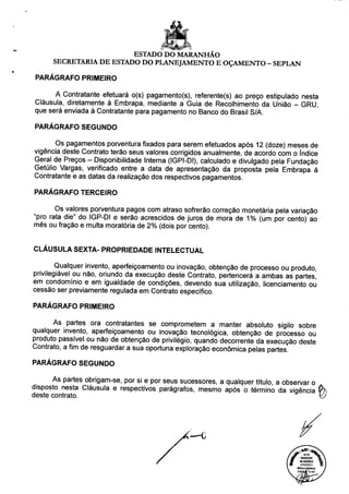 ESTADO DO MARANHÃO
SECRETARIA DE ESTADO DO PLANEJAMENTO E OÇAMENTO - SEPLAN
PARÁGRAFO PRIMEIRO
A Contratante efetuará o(s) pagamento(s), referente(s) ao preço estipulado nesta
Cláusula, diretamente à Embrapa, mediante a Guia de Recolhimento da União - GRU,
que será enviada à Contratante para pagamento no Banco do Brasil S/A.
PARÁGRAFO SEGUNDO
Os pagamentos porventura fixados para serem efetuados após 12 (doze) meses de
vigência deste Contrato terão seus valores corrigidos anualmente, de acordo com o índice
Geral de Preços - Disponibilidade Interna (IGPI-DI), calculado e divulgado pela Fundação
Getúlio Vargas, verificado entre a data de apresentação da proposta pela Embrapa à
Contratante e as datas da realização dos respectivos pagamentos.
PARÁGRAFO TERCEIRO
Os valores porventura pagos com atraso sofrerão correção monetária pela variação
"pro rata die" do IGP-DI e serão acrescidos de juros de mora de 1% (um por cento) ao
mês ou fração e multa moratória de 2% (dois por cento).
CLÁUSULA SEXTA- PROPRIEDADE INTELECTUAL
Qualquer invento, aperfeiçoamento ou inovação, obtenção de processo ou produto,
privilegiável ou não, oriundo da execução deste Contrato, pertencerá a ambas as partes!
em condomínio e em igualdade de condições, devendo sua utilização, licenciamento ou
cessão ser previamente regulada em Contrato específico.
PARÁGRAFO PRIMEIRO
As partes ora contratantes se comprometem a manter absoluto sigilo sobre
qualquer invento, aperfeiçoamento ou inovação tecnológica, obtenção de processo ou
produto passível ou não de obtenção de privilégio, quando decorrente da execução deste
Contrato, a fim de resguardar a sua oportuna exploração econômica pelas partes.
PARÁGRAFO SEGUNDO
As partes obrigam-se, por si e por seus sucessores, a qualquer título, a observar o
disposto nesta Cláusula e respectivos parágrafos, mesmo após o término da viqência í
deste contrato. I
 