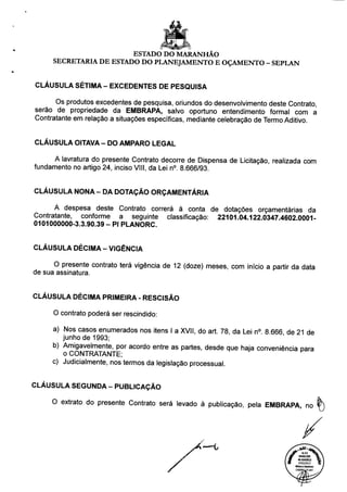 ESTADO DO MARANHÃO
SECRETARIA DE ESTADO DO PLANEJAMENTO E OÇAMENTO - SEPLAN
CLÁUSULA SÉTIMA - EXCEDENTES DE PESQUISA
Os produtos excedentes de pesquisa, oriundos do desenvolvimento deste Contrato,
serão de propriedade da EMBRAPA, salvo oportuno entendimento formal com a
Contratante em relação a situações específicas, mediante celebração de Termo Aditivo.
CLÁUSULA OITAVA - DO AMPARO LEGAL
A lavratura do presente Contrato decorre de Dispensa de Licitação, realizada com
fundamento no artigo 24, inciso VIII, da Lei n°. 8.666/93.
CLÁUSULA NONA- DA DOTAÇÃO ORÇAMENTÁRIA
A despesa deste Contrato correrá à conta de dotações orçamentárias da
Contratante, conforme a seguinte classificação: 22101.04.122.0347.4602 0001-
0101000000-3.3.90.39 - PI PLANORC.
CLÁUSULA DÉCIMA - VIGÊNCIA
O presente contrato terá vigência de 12 (doze) meses, com início a partir da data
de sua assinatura.
CLÁUSULA DÉCIMA PRIMEIRA - RESCISÃO
O contrato poderá ser rescindido:
a) Nos casos enumerados nos itens I a XVII, do art. 78, da Lei n°. 8 666 de 21 de
junho de 1993;
b) Amigavelmente, por acordo entre as partes, desde que haja conveniência para
o CONTRATANTE;
c) Judicialmente, nos termos da legislação processual.
CLÁUSULA SEGUNDA - PUBLICAÇÃO
O extrato do presente Contrato será levado à publicação, pela EMBRAPA, no
W PARECER ^. 
3 40.42412012 Ç. 1
m 07/02/2013 O i
 