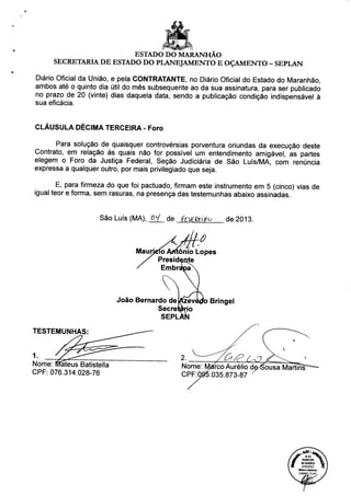 ESTADO DO MARANHÃO
SECRETARIA DE ESTADO DO PLANEJAMENTO E OÇAMENTO - SEPLAN
Diário Oficial da União, e pela CONTRATANTE, no Diário Oficial do Estado do Maranhão,
ambos até o quinto dia útil do mês subsequente ao da sua assinatura, para ser publicado
no prazo de 20 (vinte) dias daquela data, sendo a publicação condição indispensável à
sua eficácia.
CLÁUSULA DÉCIMA TERCEIRA - Foro
Para solução de quaisquer controvérsias porventura oriundas da execução deste
Contrato, em relação às quais não for possível um entendimento amigável, as partes
elegem o Foro da Justiça Federal, Seção Judiciária de São Luís/MA, com renúncia
expressa a qualquer outro, por mais privilegiado que seja.
E, para firmeza do que foi pactuado, firmam este instrumento em 5 (cinco) vias de
igual teor e forma, sem rasuras, na presença das testemunhas abaixo assinadas.
São Luís (MA), 0Ll de feV6&i>o de 2013.
Maurj o Arftônio Lopes
Presidente
Embré
João Bernardo de
Secre
SEPL
TESTEMUNHAS:
1.
Nome: IvTáteus Batistella
CPF: 076.314.028-76
'o Bringel
Nome:
CPF:Q
irco Aurélio de^Sousa MartínT
035.873-87 '
(f
lAOl^^kA
PARECER ^t 
40.42412012 Ç,
07/02/2013 O
MiJwcaAhínoo
OAB/MG 75.447^
 