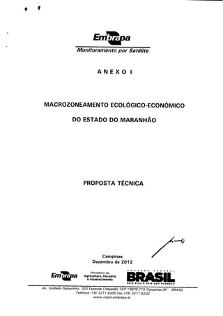♦ r
Monitoramento por Satélite
ANEXO I
MACROZONEAMENTO ECOLOGICO-ECONÔMICO
DO ESTADO DO MARANHÃO
PROPOSTA TÉCNICA
;■—o
Campinas
Dezembro de 2012
OOVERNO FEDERAL
Ministério da
Agricultura, Pecuária
e Abastecimento
PAIS RICO Ê PAIS SEÍTPOBREZA
Av. Soldado Passarinho, 303 Fazenda Chapadão CEP 13070-115 Campinas,SP - BRASIL
Telefone (19) 3211-6200 Fax (19) 3211-6222
www. cnpm. embrapa. br
 
