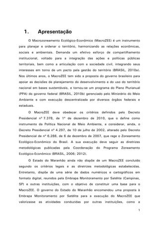 1
1. Apresentação
O Macrozoneamento Ecológico-Econômico (MacroZEE) é um instrumento
para planejar e ordenar o território, harmonizando as relações econômicas,
sociais e ambientais. Demanda um efetivo esforço de compartilhamento
institucional, voltado para a integração das ações e políticas públicas
territoriais, bem como a articulação com a sociedade civil, integrando seus
interesses em torno de um pacto pela gestão do território (BRASIL, 2010a).
Nos últimos anos, o MacroZEE tem sido a proposta do governo brasileiro para
apoiar as decisões de planejamento do desenvolvimento e do uso do território
nacional em bases sustentáveis, e tornou-se um programa do Plano Plurianual
(PPA) do governo federal (BRASIL, 2010b) gerenciado pelo Ministério do Meio
Ambiente e com execução descentralizada por diversos órgãos federais e
estaduais.
O MacroZEE deve obedecer os critérios definidos pelo Decreto
Presidencial nº 7.378, de 1º de dezembro de 2010, que o define como
instrumento da Política Nacional de Meio Ambiente, e considerar, ainda, o
Decreto Presidencial nº 4.297, de 10 de julho de 2002, alterado pelo Decreto
Presidencial de nº 6.288, de 6 de dezembro de 2007, que rege o Zoneamento
Ecológico-Econômico do Brasil. A sua execução deve seguir as diretrizes
metodológicas publicadas pela Coordenação do Programa Zoneamento
Ecológico-Econômico (BRASIL, 2006; 2012).
O Estado do Maranhão ainda não dispõe de um MacroZEE concluído
segundo os critérios legais e as diretrizes metodológicas estabelecidas.
Entretanto, dispõe de uma série de dados numéricos e cartográficos em
formato digital, reunidos pela Embrapa Monitoramento por Satélite (Campinas,
SP) e outras instituições, com o objetivo de constituir uma base para o
MacroZEE. O governo do Estado do Maranhão encomendou uma proposta à
Embrapa Monitoramento por Satélite para a execução do MacroZEE que
valorizasse as atividades conduzidas por outras instituições, como a
 