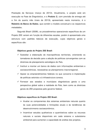 Macrozoneamento Ecológico-Econômico do Estado do Maranhão
3
Prestação de Serviços (março de 2013). Atualmente, o projeto está em
execução na Fase de Diagnóstico, e o Produto 2, com previsão de entrega até
o fim do quarto mês (maio de 2013), apresentado neste momento, é o
Relatório do Banco de Dados, que contém o modelo conceitual e os respectivos
metadados.
Segundo Brasil (2006), os procedimentos operacionais específicos de um
Projeto ZEE variam em função de diferentes escalas, porém é apresentada uma
estrutura com padrões básicos de execução, cujos objetivos gerais e
específicos são:
Objetivos gerais do Projeto ZEE Brasil:
 Subsidiar a elaboração de macropolíticas territoriais, orientando os
tomadores de decisão para a adoção de políticas convergentes com as
diretrizes de planejamento estratégico do País.
 Instituir e montar um banco de dados com informações ambientais e
socioeconômicas, necessárias ao planejamento macrorregional.
 Apoiar os empreendimentos federais no que concerne à implantação
de políticas setoriais e à infraestrutura conexa.
 Fornecer aos estados e municípios diagnósticos gerais e uma
perspectiva global sobre a realidade do País, bem como as diretrizes
gerais do ZEE propostas pelo governo federal.
Objetivos específicos do Projeto ZEE Brasil:
 Avaliar os componentes dos sistemas ambientais naturais quanto
às suas potencialidades e limitações atuais e às tendências de
desenvolvimento socioeconômico.
 Incentivar estudos qualitativos e quantitativos sobre os recursos
naturais e sociais disponíveis em cada sistema e subsistema
ambiental para aumentar a capacidade de análise dos projetos.
 