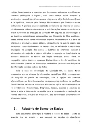 Macrozoneamento Ecológico-Econômico do Estado do Maranhão
5
realizou levantamentos e pesquisas em documentos existentes em diferentes
formatos (analógicos e digitais), bem como obteve novos materiais e
atualizações necessárias. A base gerada integra uma série de dados numéricos
e cartográficos, reunidos pela Embrapa Monitoramento por Satélite e outras
instituições. A primeira atividade realizada previamente ao relatório foi analisar
criteriosamente todos os documentos e as informações existentes de forma a
iniciar o processo de execução do MacroZEE-MA segundo os critérios legais e
as diretrizes metodológicas estabelecidas pelo Ministério do Meio Ambiente.
Nessa análise inicial, foram observadas algumas inconsistências e a falta de
informações em diversos dados obtidos, principalmente no que diz respeito aos
metadados, como detalhamento da origem, data de referência e metodologia
empregada na geração dos dados; à ausência de referência espacial e
informações de projeção e datum utilizados; à ausência ou insuficiência de
atributos associados às feições dos mapas temáticos. Dessa forma, foi
necessário realizar testes e pesquisas bibliográficas a fim de identificar, da
melhor maneira possível, as informações necessárias para cada um dos planos
de informação contidos na base de dados.
Para a base de informação do MacroZEE-MA, os dados foram
organizados em um sistema de informações geográficas (SIG), composto por
um conjunto de planos de informação, com a ligação dos atributos
alfanuméricos e os domínios espaciais correspondentes. As bases cartográficas
foram inseridas na base de informação em formato digital. O modelo conceitual
foi devidamente documentado. Diagramas, tabelas, quadros e arquivos de
dados e toda a informação necessária para a compreensão e realização de
futuras alterações, inclusive os metadados, são apresentados juntamente com
o banco de dados.
3. Relatório do Banco de Dados
Este documento contempla o relatório o banco de dados – parte da
segunda fase do projeto – que antecede os estudos de diagnóstico
 