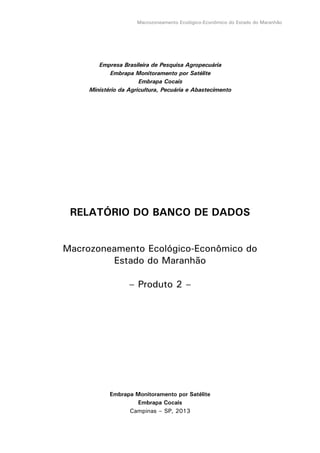 Macrozoneamento Ecológico-Econômico do Estado do Maranhão
Empresa Brasileira de Pesquisa Agropecuária
Embrapa Monitoramento por Satélite
Embrapa Cocais
Ministério da Agricultura, Pecuária e Abastecimento
RELATÓRIO DO BANCO DE DADOS
Macrozoneamento Ecológico-Econômico do
Estado do Maranhão
– Produto 2 –
Embrapa Monitoramento por Satélite
Embrapa Cocais
Campinas – SP, 2013
 