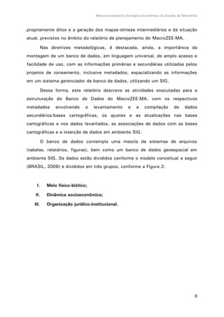Macrozoneamento Ecológico-Econômico do Estado do Maranhão
6
propriamente ditos e a geração dos mapas-síntese intermediários e da situação
atual, previstos no âmbito do relatório de planejamento do MacroZEE-MA.
Nas diretrizes metodológicas, é destacada, ainda, a importância da
montagem de um banco de dados, em linguagem universal, de amplo acesso e
facilidade de uso, com as informações primárias e secundárias utilizadas pelos
projetos de zoneamento, inclusive metadados, espacializando as informações
em um sistema gerenciador de banco de dados, utilizando um SIG.
Dessa forma, este relatório descreve as atividades executadas para a
estruturação do Banco de Dados do MacroZEE-MA, com os respectivos
metadados envolvendo o levantamento e a compilação de dados
secundários/bases cartográficas, os ajustes e as atualizações nas bases
cartográficas e nos dados levantados, as associações de dados com as bases
cartográficas e a inserção de dados em ambiente SIG.
O banco de dados contempla uma mescla de sistemas de arquivos
(tabelas, relatórios, figuras), bem como um banco de dados geoespacial em
ambiente SIG. Os dados estão divididos conforme o modelo conceitual a seguir
(BRASIL, 2006) e divididos em três grupos, conforme a Figura 2:
I. Meio físico-biótico;
II. Dinâmica socioeconômica;
III. Organização jurídico-institucional.
 