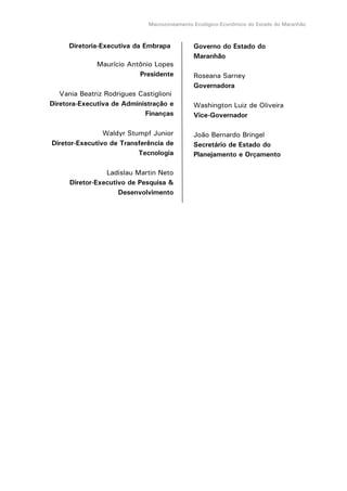 Macrozoneamento Ecológico-Econômico do Estado do Maranhão
Diretoria-Executiva da Embrapa
Maurício Antônio Lopes
Presidente
Vania Beatriz Rodrigues Castiglioni
Diretora-Executiva de Administração e
Finanças
Waldyr Stumpf Junior
Diretor-Executivo de Transferência de
Tecnologia
Ladislau Martin Neto
Diretor-Executivo de Pesquisa &
Desenvolvimento
Governo do Estado do
Maranhão
Roseana Sarney
Governadora
Washington Luiz de Oliveira
Vice-Governador
João Bernardo Bringel
Secretário de Estado do
Planejamento e Orçamento
 