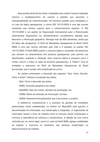 17
Esse grande potencial de utilizar metadados para realizar buscas integradas
motivou o estabelecimento de normas e padrões que permitam a
interoperabilidade da metainformação. Há inúmeros padrões para metadados e,
no caso de dados geoespaciais, a norma ISO 19115:2003 é uma das normas
existentes que oferece suporte para o referenciamento espacial. A ISO
19115:2003 é um padrão da Organização Internacional para a Padronização
(International Organization for Standardization) mundialmente adotado para
descrever a informação geográfica. Abrange mais de 400 elementos, sendo que
20 deles são obrigatórios. O Perfil de Metadados Geoespaciais do Brasil (Perfil
MGB) é uma das normas definidas pela Inde e é baseado no padrão ISO
19115:2003. O Perfil MGB contém o conjunto básico e necessário de elementos
que retratam as características dos produtos geoespaciais, para permitir sua
identificação, avaliação e utilização. Esse conjunto básico é proposto como o
núcleo comum a todos os tipos de produtos geoespaciais. A Tabela 1 lista as
entidades e elementos do Perfil de Metadados Geoespaciais do Brasil
Sumarizado, que é versão mais simplificada da norma.
As seções contemplam a descrição dos aspectos “Que, Onde, Quando,
Como e Quem” relativos à produção dos dados.
- QUE: Título e descrição dos dados.
- ONDE: Extensão geográfica dos dados.
- QUANDO: Data de criação, períodos de atualização, etc.
- COMO: Modo de obtenção da informação, formato.
- QUEM: Pessoa(s)/instituição(ções) que criou/criaram o produto.
A plataforma computacional e o processo de geração de metadados
padronizados foram estabelecidos no âmbito do MacroZEE para garantir a
documentação da informação, sua preservação e integração. A organização da
informação facilita o fluxo de trabalho entre os diversos atores interessados e
minimiza a redundância de esforços e investimentos. A adoção de uma norma
instituída por um marco legal, como é o caso do Perfil MGB, agrega credibilidade
ao produto e maximiza os benefícios dos esforços empenhados no
desenvolvimento do trabalho.
 
