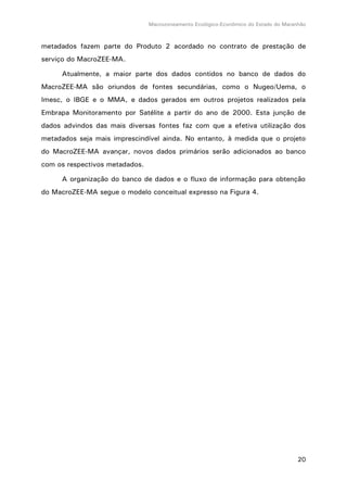 Macrozoneamento Ecológico-Econômico do Estado do Maranhão
20
metadados fazem parte do Produto 2 acordado no contrato de prestação de
serviço do MacroZEE-MA.
Atualmente, a maior parte dos dados contidos no banco de dados do
MacroZEE-MA são oriundos de fontes secundárias, como o Nugeo/Uema, o
Imesc, o IBGE e o MMA, e dados gerados em outros projetos realizados pela
Embrapa Monitoramento por Satélite a partir do ano de 2000. Esta junção de
dados advindos das mais diversas fontes faz com que a efetiva utilização dos
metadados seja mais imprescindível ainda. No entanto, à medida que o projeto
do MacroZEE-MA avançar, novos dados primários serão adicionados ao banco
com os respectivos metadados.
A organização do banco de dados e o fluxo de informação para obtenção
do MacroZEE-MA segue o modelo conceitual expresso na Figura 4.
 