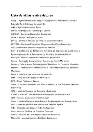 Macrozoneamento Ecológico-Econômico do Estado do Maranhão
Lista de siglas e abreviaturas
Agerp – Agência Estadual de Pesquisa Agropecuária, Assistência Técnica e
Extensão Rural do Estado do Maranhão
ANA – Agência Nacional de Águas
CNPM - Embrapa Monitoramento por Satélite
CONCAR - Comissão Nacional de Cartografia
CPRM – Serviço Geológico do Brasil
CPTEC - Centro de Previsão de Tempo e Estudos Climáticos
CZEE-MA - Comissão Estadual do Zoneamento Ecológico-Econômico
DSG – Diretoria de Serviço Geográfico do Exército
DZT – Departamento de Zoneamento Territorial da Secretaria de Extrativismo e
Desenvolvimento Rural Sustentável, do Ministério do Meio Ambiente
Embrapa – Empresa Brasileira de Pesquisa Agropecuária
Faema – Federação da Agricultura e Pecuária do Estado Maranhão
Famem – Federação das Associações dos Municípios do Estado do Maranhão
Fetaema – Federação dos Trabalhadores e Trabalhadoras Rurais do Estado do
Maranhão
Fiema – Federação das Indústrias do Maranhão
FPM - Fundo de Participação dos Municípios
GPS - Global Positioning System
Ibama – Instituto Brasileiro do Meio Ambiente e dos Recursos Naturais
Renováveis
IBGE – Instituto Brasileiro de Geografia e Estatística
ICMBio – Instituto Chico Mendes de Conservação da Biodiversidade
IDM - Índice de Desenvolvimento Municipal
Imesc – Instituto Maranhense de Estudos Socioeconômicos e Cartográficos
Incra – Instituto Nacional de Colonização e Reforma Agrária
Inde – Infraestrutura Nacional de Dados Espaciais
Inpe – Instituto Nacional de Pesquisas Espaciais
Iterma – Instituto de Colonização e Terras do Maranhão
MacroZEE - Macrozoneamento Ecológico-Econômico
 