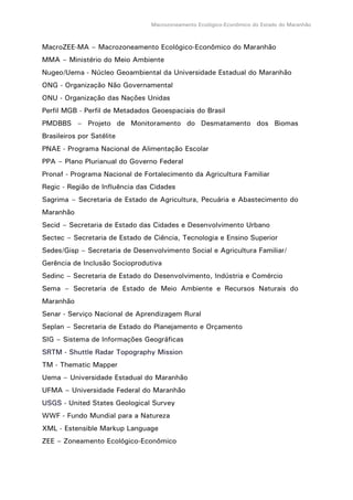 Macrozoneamento Ecológico-Econômico do Estado do Maranhão
MacroZEE-MA – Macrozoneamento Ecológico-Econômico do Maranhão
MMA – Ministério do Meio Ambiente
Nugeo/Uema - Núcleo Geoambiental da Universidade Estadual do Maranhão
ONG - Organização Não Governamental
ONU - Organização das Nações Unidas
Perfil MGB - Perfil de Metadados Geoespaciais do Brasil
PMDBBS – Projeto de Monitoramento do Desmatamento dos Biomas
Brasileiros por Satélite
PNAE - Programa Nacional de Alimentação Escolar
PPA – Plano Plurianual do Governo Federal
Pronaf - Programa Nacional de Fortalecimento da Agricultura Familiar
Regic - Região de Influência das Cidades
Sagrima – Secretaria de Estado de Agricultura, Pecuária e Abastecimento do
Maranhão
Secid – Secretaria de Estado das Cidades e Desenvolvimento Urbano
Sectec – Secretaria de Estado de Ciência, Tecnologia e Ensino Superior
Sedes/Gisp – Secretaria de Desenvolvimento Social e Agricultura Familiar/
Gerência de Inclusão Socioprodutiva
Sedinc – Secretaria de Estado do Desenvolvimento, Indústria e Comércio
Sema – Secretaria de Estado de Meio Ambiente e Recursos Naturais do
Maranhão
Senar - Serviço Nacional de Aprendizagem Rural
Seplan – Secretaria de Estado do Planejamento e Orçamento
SIG – Sistema de Informações Geográficas
SRTM - Shuttle Radar Topography Mission
TM - Thematic Mapper
Uema – Universidade Estadual do Maranhão
UFMA – Universidade Federal do Maranhão
USGS - United States Geological Survey
WWF - Fundo Mundial para a Natureza
XML - Estensible Markup Language
ZEE – Zoneamento Ecológico-Econômico
 