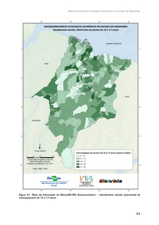 Macrozoneamento Ecológico-Econômico do Estado do Maranhão
64
Figura 41. Plano de Informação do MacroZEE-MA Socioeconômico – Atendimento escolar (percentual de
crianças/jovens de 15 a 17 anos).
 