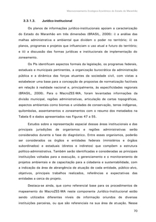 Macrozoneamento Ecológico-Econômico do Estado do Maranhão
70
3.3.1.3. Jurídico-institucional
Os planos de informações jurídico-institucionais apoiam a caracterização
do Estado do Maranhão em três dimensões (BRASIL, 2006): i) a análise das
malhas administrativa e ambiental que dividem o poder no território; ii) os
planos, programas e projetos que influenciam o uso atual e futuro do território;
e iii) a discussão das formas jurídicas e institucionais de implementação do
zoneamento.
Os PIs identificam aspectos formais da legislação, os programas federais,
estaduais e municipais pertinentes, a organização burocrática da administração
pública e a dinâmica das forças atuantes da sociedade civil, com vistas a
estabelecer uma base para a concepção de propostas de normatização factíveis
em relação à realidade nacional e, principalmente, às especificidades regionais
(BRASIL, 2006). Para o MacroZEE-MA, foram levantadas informações da
divisão municipal, regiões administrativas, articulação de cartas topográficas,
aspectos ambientais como biomas e unidades de conservação, terras indígenas,
quilombolas, assentamentos e zoneamentos com o resumo dos metadados na
Tabela 6 e dados apresentados nas Figuras 47 a 55.
Estudos sobre a representação espacial dessas áreas institucionais e das
principais jurisdições de organismos e regiões administrativas serão
considerados durante a fase do diagnóstico. Entre esses organismos, poderão
ser considerados os órgãos e entidades federais (ministérios e órgãos
subordinados) e estaduais (diretos e indiretos) que compõem a estrutura
político-administrativa. Também serão identificadas e consideradas as principais
instituições voltadas para a execução, o gerenciamento e o monitoramento de
projetos ambientais e de capacitação para a cidadania e sustentabilidade, com
a indicação da área de abrangência de atuação de cada entidade, público-alvo,
objetivos, principais trabalhos realizados, referências e expectativas das
entidades a cerca do projeto.
Destaca-se ainda, que como referencial base para os procedimentos de
mapeamento do MacroZEE-MA neste componente Jurídico-Institucional estão
sendo utilizados diferentes níveis de informação oriundos de diversas
instituições parceiras, ou que são referenciais na sua área de atuação. Nesse
 