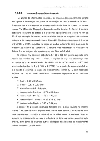 Macrozoneamento Ecológico-Econômico do Estado do Maranhão
85
3.3.1.4. Imagens de sensoriamento remoto
Os planos de informações vinculados às imagens de sensoriamento remoto
irão apoiar a atualização do plano de informação de uso e cobertura da terra.
Foram obtidas e processadas as imagens mais atuais, livre de nuvens, do sensor
remoto TM (Thematic Mapper), a bordo do satélite Landsat 5. Devido à elevada
cobertura de nuvens do Estado e a problemas operacionais do satélite no fim de
2011, optou-se por incluir no banco de dados apenas as imagens com a menor
cobertura de nuvens possível. Para o MacroZEE-MA foram levantadas 22 cenas
entre 2006 e 2011, incluídas no banco de dados juntamente com a geração do
mosaico do Estado do Maranhão. O resumo dos metadados é mostrado na
Tabela 8, e as imagens são apresentadas nas Figuras 56 a 80.
As imagens TM possuem cobertura de 185 x 185 km, sendo que cada cena
possui sete bandas espectrais cobrindo as regiões do espectro eletromagnético
do visível (VIS) e infravermelho de ondas curtas (IVOC) (400 a 2.500 nm)
através das bandas de 1 a 5 (VIS) e 7 (IVOC), com resolução espacial de 30 m,
e a banda 6 cobrindo a região do infravermelho termal (IVT), com resolução
espacial de 120 m. Suas respectivas resoluções espectriais estão descritas
abaixo:
(1) Azul – 0,45 a 0,52 µm;
(2) Verde – 0,52 a 0,60 µm;
(3) Vermelho – 0,63 a 0,69 µm;
(4) Infravermelho Próximo – 0,76 a 0,90 µm;
(5) Infravermelho Médio – 1,55 a 1,75 µm;
(6) Infravermelho Termal – 10,40 a 12,50 µm;
(7) Infravermelho Médio – 2,08 a 2,35 µm.
O sensor TM possuem resolução temporal de 16 dias (revisita no mesmo
ponto). Tais características supracitadas tornam esse sensor o instrumento ideal
para mapeamento sinótico e espacial de grandes áreas, totalmente apto ao
suporte do mapeamento de uso e cobertura da terra na escala requerida pelo
projeto, bem como de diversas outras aplicações relacionados ao mapeamento
remoto do estado do Maranhão.
 