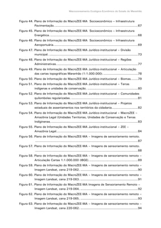 Macrozoneamento Ecológico-Econômico do Estado do Maranhão
Figura 44. Plano de Informação do MacroZEE-MA Socioeconômico – Infraestrutura
Pavimentação. ..................................................................................67
Figura 45. Plano de Informação do MacroZEE-MA Socioeconômico – Infraestrutura
Energética. .......................................................................................68
Figura 46. Plano de Informação do MacroZEE-MA Socioeconômico – Infraestrutura
Aeroportuária....................................................................................69
Figura 47. Plano de Informação do MacroZEE-MA Jurídico-institucional – Divisão
municipal. ........................................................................................73
Figura 48. Plano de Informação do MacroZEE-MA Jurídico-institucional – Regiões
Administrativas. ................................................................................77
Figura 49. Plano de Informação do MacroZEE-MA Jurídico-institucional – Articulação
das cartas topográficas Maranhão (1:1.000.000). ..................................78
Figura 50. Plano de Informação do MacroZEE-MA Jurídico-institucional – Biomas.......79
Figura 51. Plano de Informação do MacroZEE-MA Jurídico-institucional – Terras
indígenas e unidades de conservação. ..................................................80
Figura 52. Plano de Informação do MacroZEE-MA Jurídico-institucional – Comunidades
quilombolas regularizadas. ..................................................................81
Figura 53. Plano de Informação do MacroZEE-MA Jurídico-institucional – Projetos
estaduais de assentamentos nos territórios da cidadania..........................82
Figura 54. Plano de Informação do MacroZEE-MA Jurídico-institucional – MacroZEE –
Amazônia Legal (Unidades Territorias, Unidades de Conservação e Terras
Indíginenas.......................................................................................83
Figura 55. Plano de Informação do MacroZEE-MA Jurídico-institucional – ZEE –
Amazônia Legal.................................................................................84
Figura 56. Plano de Informação do MacroZEE-MA – Imagens de sensoriamento remoto.
......................................................................................................87
Figura 57. Plano de Informação do MacroZEE-MA – Imagens de sensoriamento remoto.
......................................................................................................88
Figura 58. Plano de Informação do MacroZEE-MA – Imagens de sensoriamento remoto –
Articulação Cartas 1:1.000.000 (IBGE).................................................89
Figura 59. Plano de Informação do MacroZEE-MA – Imagens de sensoriamento remoto –
Imagem Landsat, cena 219-062. .........................................................90
Figura 60. Plano de Informação do MacroZEE-MA – Imagens de sensoriamento remoto –
Imagem Landsat, cena 219-063. .........................................................91
Figura 61. Plano de Informação do MacroZEE-MA Imagens de Sensoriamento Remoto –
Imagem Landsat, cena 219-064. .........................................................92
Figura 62. Plano de Informação do MacroZEE-MA – Imagens de sensoriamento remoto –
Imagem Landsat, cena 219-065. .........................................................93
Figura 63. Plano de Informação do MacroZEE-MA – Imagens de sensoriamento remoto –
Imagem Landsat, cena 220-062. .........................................................94
 