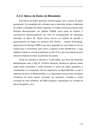 Macrozoneamento Ecológico-Econômico do Estado do Maranhão
113
3.2.3. Banco de Dados de Metadados
Este banco de dados apresenta estreita ligação com o banco de dados
geoespacial. Os metadados são utilizados para a descrição correta e detalhada
da origem e qualidade dos dados espaciais. O modelo conceitual proposto pela
Embrapa Monitoramento por Satélite (CNPM) como parte do Produto 2
concretiza-se operacionalmente por meio do encadeamento de operações
ilustradas na figura 80. Dessa forma, tem-se um sistema de geração e
gerenciamento de dados em ambiente SIG (ArcGis – módulo ArcCatalog),
operacional na Embrapa CNPM e que será repassado em suas bases ao fim do
projeto para o contratante, bem como o sistema on-line GeoNetwork, o qual
obedece critérios e normas já definidos no item 3.2 e que está disponível para
consulta imediata de todos os parceiros do projeto.
Ainda em atenção ao decreto nº 4.297/2002, que trata das Diretrizes
Metodológicas para o ZEE do Território Nacional, destaca-se algumas bases
estão sendo atualizadas e serão inseridas no banco de dados geográfico e
consideradas na composição final do diagnóstico do MacroZEE-MA: a) Uso e
cobertura da terra, b) Biodiversidade, e c) Capacidade institucionais municipais
(existência de plano diretor municipal, de secretaria, conselho e fundo
municipal de meio ambiente, de ICMS ecológico, participação em comitês de
bacia hidrográfica, etc.)
 