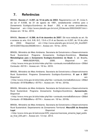 Macrozoneamento Ecológico-Econômico do Maranhão
123
7. Referências
BRASIL. Decreto nº. 4.297, de 10 de julho de 2002. Regulamenta o art. 9o
, inciso II,
da Lei no
6.938, de 31 de agosto de 1981, estabelecendo critérios para o
Zoneamento Ecológico-Econômico do Brasil - ZEE, e dá outras providências.
Disponível em:<http://www.planalto.gov.br/ccivil_03/decreto/2002/D4297.htm>
Acesso em: 18 fev. 2010.
BRASIL. Decreto nº. 6.288, de 6 de dezembro de 2007. Dá nova redação ao art. 6o
e acresce os arts. 6-A, 6-B, 6-C, 13-A e 21-A ao Decreto no 4.297, de 10 de julho
de 2002. Disponível em:<http://www.planalto.gov.br/ccivil_03/_Ato2007-
2010/2007/Decreto/D6288.htm>. Acesso em: 18 fev. 2010.
BRASIL. Ministério do Meio Ambiente. Secretaria de Extrativismo e Desenvolvimento
Rural Sustentável. Programa Zoneamento Ecológico-Econômico. Diretrizes
Metodológicas para o Zoneamento Ecológico-Econômico do Brasil. 3. ed. Brasília,
DF: MMA/SEDR/PZEE, 2006. Disponível em:
<http://www.mma.gov.br/sitio/index.php?ido=conteudo.monta&idEstrutura=28&id
Conteudo=8219>. Acesso em: 18 fev. 2010.
BRASIL. Ministério do Meio Ambiente. Secretaria de Extrativismo e Desenvolvimento
Rural Sustentável. Programa Zoneamento Ecológico-Econômico. O que é ZEE?
Disponível em:
<http://www.mma.gov.br/sitio/index.php?ido=conteudo.monta&idEstrutura=28&id
Conteudo=8197&idMenu=8775>. Acesso em: 18 fev. 2010a.
BRASIL. Ministério do Meio Ambiente. Secretaria de Extrativismo e Desenvolvimento
Rural Sustentável. Programa Zoneamento Ecológico-Econômico. Apresentação.
Disponível em:
<http://www.mma.gov.br/sitio/index.php?ido=conteudo.monta&idEstrutura=28&id
Conteudo=8196&idMenu=8774>. Acesso em: 18 fev. 2010b.
BRASIL. Ministério do Meio Ambiente. Secretaria de Extrativismo e Desenvolvimento
Rural Sustentável. Departamento de Zoneamento Territorial. MacroZEE da Amazônia
Legal. Disponível em:
<http://www.mma.gov.br/estruturas/225/_arquivos/macrozee_amaznia_legal_public
ao_final_225.pdf>. Acesso em: 13 mar. 2012.
 