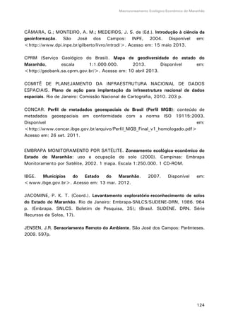 Macrozoneamento Ecológico-Econômico do Maranhão
124
CÂMARA, G.; MONTEIRO, A. M.; MEDEIROS, J. S. de (Ed.). Introdução à ciência da
geoinformação. São José dos Campos: INPE, 2004. Disponível em:
<http://www.dpi.inpe.br/gilberto/livro/introd/>. Acesso em: 15 maio 2013.
CPRM (Serviço Geológico do Brasil). Mapa de geodiversidade do estado do
Maranhão, escala 1:1.000.000. 2013. Disponível em:
<http://geobank.sa.cprm.gov.br/>. Acesso em: 10 abril 2013.
COMITÊ DE PLANEJAMENTO DA INFRAESTRUTURA NACIONAL DE DADOS
ESPACIAIS. Plano de ação para implantação da infraestrutura nacional de dados
espaciais. Rio de Janeiro: Comissão Nacional de Cartografia, 2010. 203 p.
CONCAR. Perfil de metadados geoespaciais do Brasil (Perfil MGB): conteúdo de
metadados geoespaciais em conformidade com a norma ISO 19115:2003.
Disponível em:
<http://www.concar.ibge.gov.br/arquivo/Perfil_MGB_Final_v1_homologado.pdf>
Acesso em: 26 set. 2011.
EMBRAPA MONITORAMENTO POR SATÉLITE. Zoneamento ecológico-econômico do
Estado do Maranhão: uso e ocupação do solo (2000). Campinas: Embrapa
Monitoramento por Satélite, 2002. 1 mapa. Escala 1:250.000. 1 CD-ROM.
IBGE. Municípios do Estado do Maranhão. 2007. Disponível em:
<www.ibge.gov.br>. Acesso em: 13 mar. 2012.
JACOMINE, P. K. T. (Coord.). Levantamento exploratório-reconhecimento de solos
do Estado do Maranhão. Rio de Janeiro: Embrapa-SNLCS/SUDENE-DRN, 1986. 964
p. (Embrapa. SNLCS. Boletim de Pesquisa, 35); (Brasil. SUDENE. DRN. Série
Recursos de Solos, 17).
JENSEN, J.R. Sensoriamento Remoto do Ambiente. São José dos Campos: Parênteses.
2009. 597p.
 