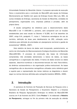 Macrozoneamento Ecológico-Econômico do Estado do Maranhão
2
Universidade Estadual do Maranhão (Uema). A proposta aprovada de execução
física e orçamentária para a conclusão do MacroZEE pela equipe da Embrapa
Monitoramento por Satélite tem apoio da Embrapa Cocais (São Luís, MA), de
outras Unidades da Embrapa, secretarias do Estado do Maranhão, entidades de
planejamento, organizações civis, empresas públicas e privadas, além da
própria Uema.
A escala cartográfica de referência para o desenvolvimento deste
MacroZEE é de 1:1.000.000 e, portanto, será compatível com as funções
estabelecidas para essa escala no Decreto no
6.288, de 6 de dezembro de
2007, artigo 6-A, parágrafo 1º, inciso I: “indicativos estratégicos de uso do
território, definição de áreas para detalhamento do ZEE, utilização como
referência para definição de prioridades em planejamento territorial e gestão de
ecossistemas” (BRASIL, 2007).
Este relatório de banco de dados será incorporado, posteriormente, ao
centro de informações do Macrozoneamento Ecológico-Econômico do Maranhão
(MacroZEE-MA). O processo de construção das bases de informação
compreendeu três atividades elementares: o banco de dados, as bases
cartográficas e a organização dos dados. O banco de dados envolve os dados
espaciais, descritivo-numéricos e documentais-textuais do meio físico-biótico,
da dinâmica socioeconômica e da organização jurídico-institucional. As bases
cartográficas são os documentos cartográficos utilizados como referência geral
e suporte para a representação dos temas relativos ao diagnóstico e devem
seguir as normas técnicas definidas pela cartografia brasileira (BRASIL, 2006).
2. Introdução
A assinatura do Contrato de Prestação de Serviços de Pesquisa entre a
Secretaria de Estado do Planejamento e Orçamento (Seplan) e a Empresa
Brasileira de Pesquisa Agropecuária (Embrapa) no âmbito do MacroZEE-MA
ocorreu em 4 de fevereiro de 2013. Como Produto 1, foi elaborado o Relatório
de Planejamento, entregue no fim do primeiro mês de execução da referida
 