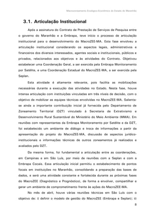 Macrozoneamento Ecológico-Econômico do Estado do Maranhão
8
3.1. Articulação Institucional
Após a assinatura do Contrato de Prestação de Serviços de Pesquisa entre
o governo do Maranhão e a Embrapa, teve início o processo de articulação
institucional para o desenvolvimento do MacroZEE-MA. Esta fase envolveu a
articulação institucional considerando os aspectos legais, administrativos e
financeiros dos diversos interessados, agentes sociais e institucionais, públicos e
privados, relacionados aos objetivos e às atividades do Contrato. Objetivou
estabelecer uma Coordenação Geral, a ser exercida pela Embrapa Monitoramento
por Satélite, e uma Coordenação Estadual do MacroZEE-MA, a ser exercida pela
Seplan.
Esta atividade é altamente relevante, pois facilita as mobilizações
necessárias durante a execução das atividades no Estado. Nesta fase, houve
intensa articulação com instituições vinculadas em três níveis de decisão, com o
objetivo de mobilizar as equipes técnicas envolvidas no MacroZEE-MA. Salienta-
se ainda a importante contribuição inicial já fornecida pelo Departamento de
Zoneamento Territorial (DZT) vinculado à Secretaria de Extrativismo e
Desenvolvimento Rural Sustentável do Ministério do Meio Ambiente (MMA). Em
reuniões com representantes da Embrapa Monitoramento por Satélite e da DZT,
foi estabelecido um ambiente de diálogo e troca de informações a partir da
apresentação do projeto do MacroZEE-MA, discussão de aspectos jurídico-
institucionais e informações técnicas de outros zoneamentos já realizados e
avaliados pelo DZT.
Da mesma forma, foi fundamental a articulação entre as coordenações,
em Campinas e em São Luís, por meio de reuniões com a Seplan e com a
Embrapa Cocais. Essa articulação inicial permitiu o estabelecimento de pontos
focais em instituições no Maranhão, consolidando a preparação das bases de
dados, e será uma atividade constante e fortalecida durante as próximas fases
do MacroZEE (Diagnóstico e Prognóstico), de forma a envolver, compartilhar e
gerar um ambiente de comprometimento frente às ações do MacroZEE-MA.
No mês de abril, houve várias reuniões técnicas em São Luís com o
objetivo de: i) definir o modelo de gestão do MacroZEE (Embrapa e Seplan); ii)
 