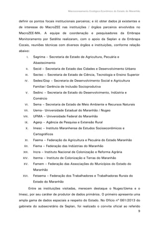 Macrozoneamento Ecológico-Econômico do Estado do Maranhão
9
definir os pontos focais institucionais parceiros; e iii) obter dados já existentes e
de interesse do MacroZEE nas instituições / órgãos parceiros envolvidos no
MacroZEE-MA. A equipe de coordenação e pesquisadores da Embrapa
Monitoramento por Satélite realizaram, com o apoio da Seplan e da Embrapa
Cocais, reuniões técnicas com diversos órgãos e instituições, conforme relação
abaixo:
I. Sagrima – Secretaria de Estado de Agricultura, Pecuária e
Abastecimento
II. Secid – Secretaria de Estado das Cidades e Desenvolvimento Urbano
III. Sectec – Secretaria de Estado de Ciência, Tecnologia e Ensino Superior
IV. Sedes/Gisp – Secretaria de Desenvolvimento Social e Agricultura
Familiar/ Gerência de Inclusão Socioprodutiva
V. Sedinc – Secretaria de Estado do Desenvolvimento, Indústria e
Comércio
VI. Sema – Secretaria de Estado de Meio Ambiente e Recursos Naturais
VII. Uema– Universidade Estadual do Maranhão / Nugeo
VIII. UFMA – Universidade Federal do Maranhão
IX. Agerp – Agência de Pesquisa e Extensão Rural
X. Imesc – Instituto Maranhense de Estudos Socioeconômicos e
Cartográficos
XI. Faema – Federação da Agricultura e Pecuária do Estado Maranhão
XII. Fiema – Federação das Indústrias do Maranhão
XIII. Incra – Instituto Nacional de Colonização e Reforma Agrária
XIV. Iterma – Instituto de Colonização e Terras do Maranhão
XV. Famem – Federação das Associações do Municípios do Estado do
Maranhão
XVI. Fetaema – Federação dos Trabalhadores e Trabalhadoras Rurais do
Estado do Maranhão
Entre as instituições visitadas, merecem destaque o Nugeo/Uema e o
Imesc, por seu caráter de produtor de dados primários. O primeiro apresenta uma
ampla gama de dados espaciais a respeito do Estado. No Ofício nº 061/2013 do
gabinete do subsecretário da Seplan, foi realizado o convite oficial ao referido
 